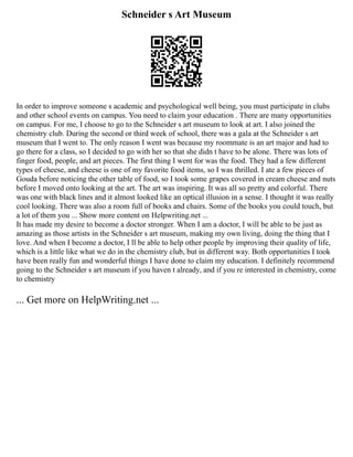 Schneider s Art Museum
In order to improve someone s academic and psychological well being, you must participate in clubs
and other school events on campus. You need to claim your education . There are many opportunities
on campus. For me, I choose to go to the Schneider s art museum to look at art. I also joined the
chemistry club. During the second or third week of school, there was a gala at the Schneider s art
museum that I went to. The only reason I went was because my roommate is an art major and had to
go there for a class, so I decided to go with her so that she didn t have to be alone. There was lots of
finger food, people, and art pieces. The first thing I went for was the food. They had a few different
types of cheese, and cheese is one of my favorite food items, so I was thrilled. I ate a few pieces of
Gouda before noticing the other table of food, so I took some grapes covered in cream cheese and nuts
before I moved onto looking at the art. The art was inspiring. It was all so pretty and colorful. There
was one with black lines and it almost looked like an optical illusion in a sense. I thought it was really
cool looking. There was also a room full of books and chairs. Some of the books you could touch, but
a lot of them you ... Show more content on Helpwriting.net ...
It has made my desire to become a doctor stronger. When I am a doctor, I will be able to be just as
amazing as those artists in the Schneider s art museum, making my own living, doing the thing that I
love. And when I become a doctor, I ll be able to help other people by improving their quality of life,
which is a little like what we do in the chemistry club, but in different way. Both opportunities I took
have been really fun and wonderful things I have done to claim my education. I definitely recommend
going to the Schneider s art museum if you haven t already, and if you re interested in chemistry, come
to chemistry
... Get more on HelpWriting.net ...
 