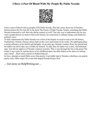 I Have A Pact Of Blood With My People By Pablo Neruda
I have a pact of blood with my people (539) Pablo Neruda. This line comes from one of Neruda s
famous poems Do Not Ask Me in the book The Poetry of Pablo Neruda. People, something that Pablo
Neruda connected to well. But why did he connect so well? The only way to understand why he was
such a people person we need to look at his history, his connection to ordinary things, and finally his
political views.
To fully understand why Pablo Neruda was a Poet of the People we need to look at his life history.
Furthermore, Neruda s history shines light on the views and morals in his works. His upbringing plays
a strong influence on his beliefs and thoughts. At an early age, Neruda s mother, Rosa, has passed and
his father was left to take care of Pablo by himself. To add, Jose, his father was a stern, old fashioned
man. Jose did not approve of Neruda s interest in poetry. This is seen through the line in the poem The
Father it says come in, and the doors of my childhood open, the table shakes at the slam of a railway
man s hand ... Show more content on Helpwriting.net ...
In Jose s attempts to push Pablo away from poetry it inevitably lead to Neruda s rebellious, out spoken
poetry style. Other major life events that shaped Neruda being a Poet
... Get more on HelpWriting.net ...
 