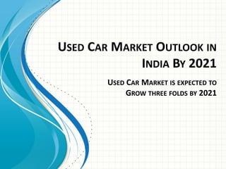 USED CAR MARKET OUTLOOK IN
INDIA BY 2021
USED CAR MARKET IS EXPECTED TO
GROW THREE FOLDS BY 2021
 