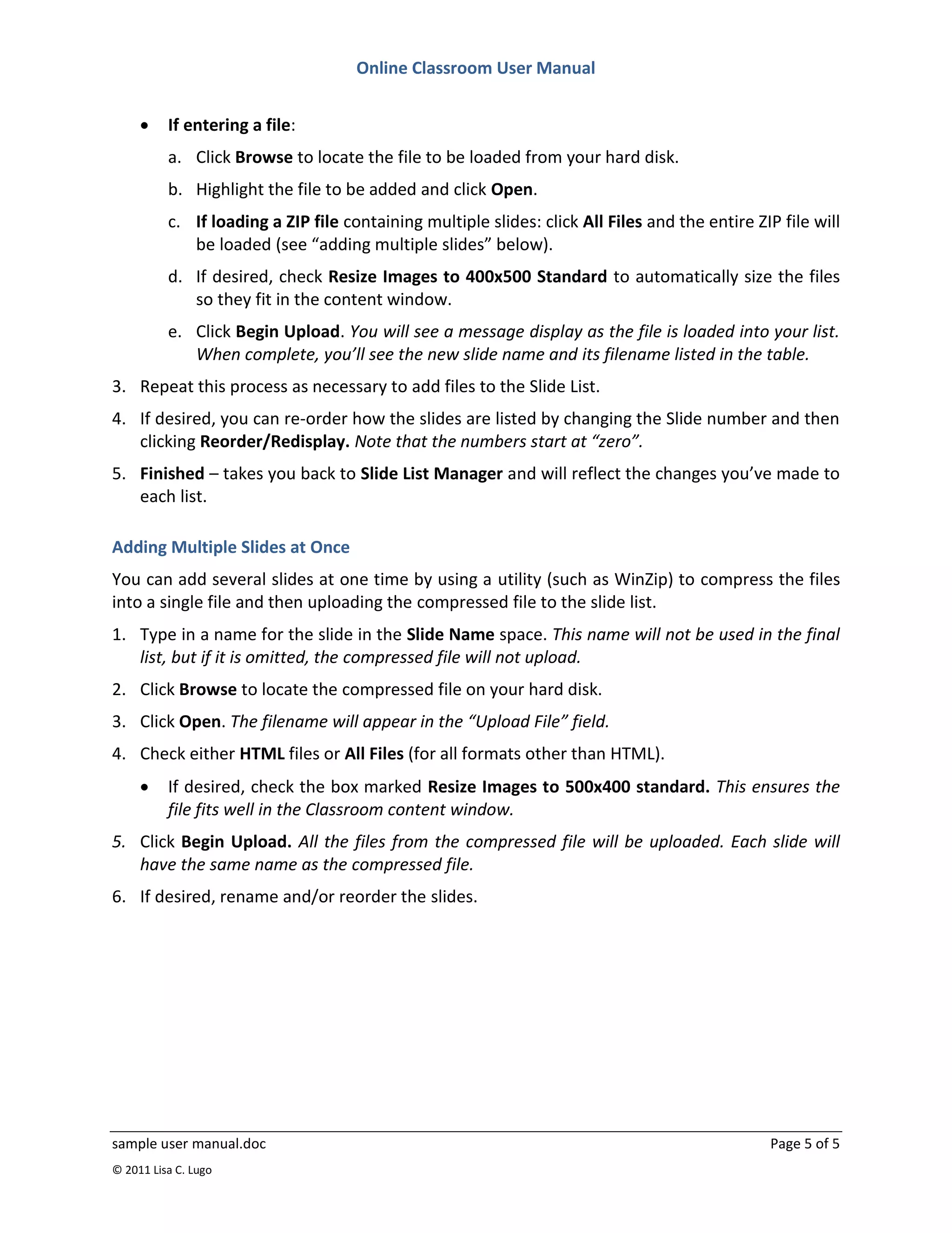 Online Classroom User Manual


         If entering a file:
          a. Click Browse to locate the file to be loaded from your hard disk.
          b. Highlight the file to be added and click Open.
          c. If loading a ZIP file containing multiple slides: click All Files and the entire ZIP file will
             be loaded (see “adding multiple slides” below).
          d. If desired, check Resize Images to 400x500 Standard to automatically size the files
             so they fit in the content window.
          e. Click Begin Upload. You will see a message display as the file is loaded into your list.
             When complete, you’ll see the new slide name and its filename listed in the table.
3. Repeat this process as necessary to add files to the Slide List.
4. If desired, you can re-order how the slides are listed by changing the Slide number and then
   clicking Reorder/Redisplay. Note that the numbers start at “zero”.
5. Finished – takes you back to Slide List Manager and will reflect the changes you’ve made to
   each list.

Adding Multiple Slides at Once
You can add several slides at one time by using a utility (such as WinZip) to compress the files
into a single file and then uploading the compressed file to the slide list.
1. Type in a name for the slide in the Slide Name space. This name will not be used in the final
   list, but if it is omitted, the compressed file will not upload.
2. Click Browse to locate the compressed file on your hard disk.
3. Click Open. The filename will appear in the “Upload File” field.
4. Check either HTML files or All Files (for all formats other than HTML).
         If desired, check the box marked Resize Images to 500x400 standard. This ensures the
          file fits well in the Classroom content window.
5. Click Begin Upload. All the files from the compressed file will be uploaded. Each slide will
   have the same name as the compressed file.
6. If desired, rename and/or reorder the slides.




sample user manual.doc                                                                          Page 5 of 5
© 2011 Lisa C. Lugo
 