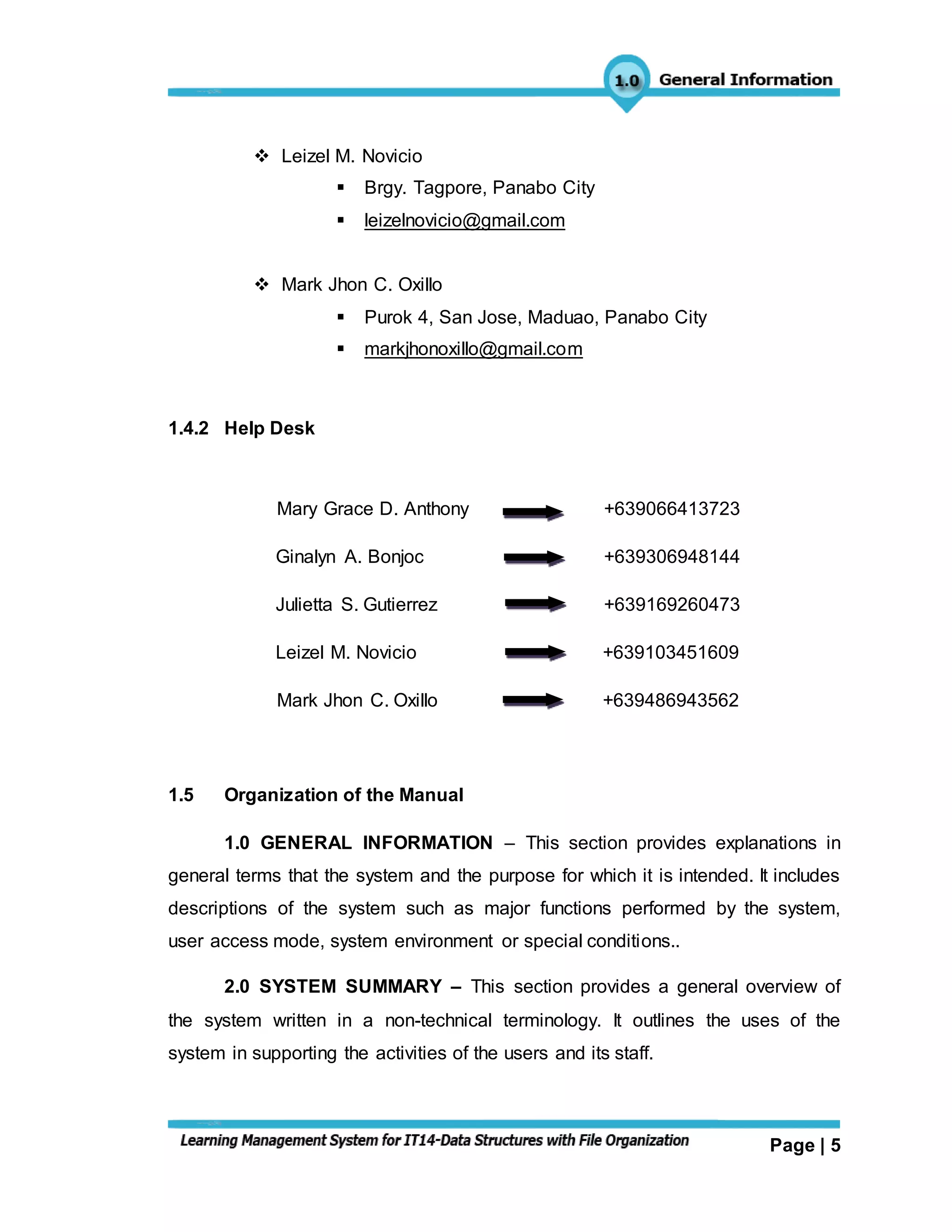 Page | 5
 Leizel M. Novicio
 Brgy. Tagpore, Panabo City
 leizelnovicio@gmail.com
 Mark Jhon C. Oxillo
 Purok 4, San Jose, Maduao, Panabo City
 markjhonoxillo@gmail.com
1.4.2 Help Desk
Mary Grace D. Anthony +639066413723
Ginalyn A. Bonjoc +639306948144
Julietta S. Gutierrez +639169260473
Leizel M. Novicio +639103451609
Mark Jhon C. Oxillo +639486943562
1.5 Organization of the Manual
1.0 GENERAL INFORMATION – This section provides explanations in
general terms that the system and the purpose for which it is intended. It includes
descriptions of the system such as major functions performed by the system,
user access mode, system environment or special conditions..
2.0 SYSTEM SUMMARY – This section provides a general overview of
the system written in a non-technical terminology. It outlines the uses of the
system in supporting the activities of the users and its staff.
 