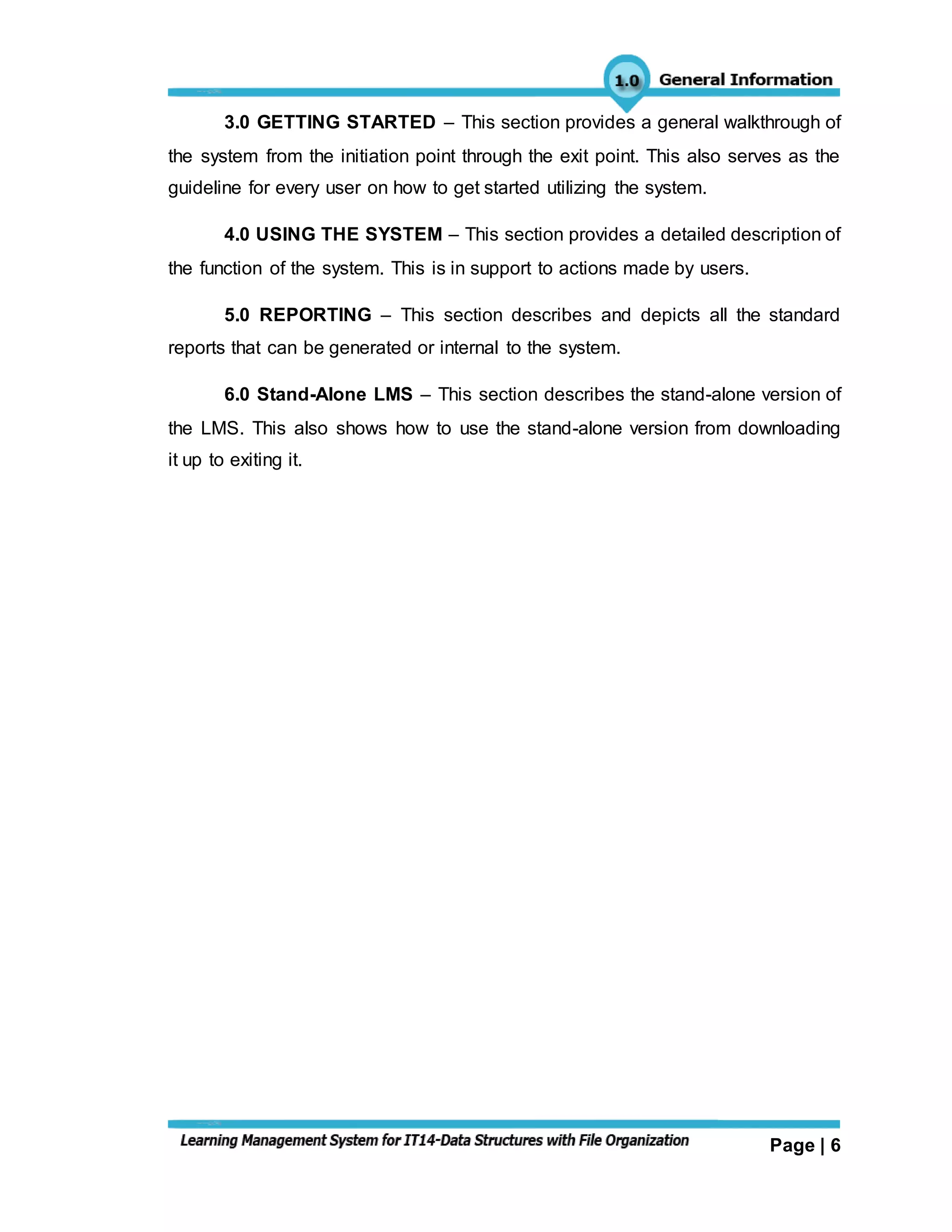 Page | 6
3.0 GETTING STARTED – This section provides a general walkthrough of
the system from the initiation point through the exit point. This also serves as the
guideline for every user on how to get started utilizing the system.
4.0 USING THE SYSTEM – This section provides a detailed description of
the function of the system. This is in support to actions made by users.
5.0 REPORTING – This section describes and depicts all the standard
reports that can be generated or internal to the system.
6.0 Stand-Alone LMS – This section describes the stand-alone version of
the LMS. This also shows how to use the stand-alone version from downloading
it up to exiting it.
 