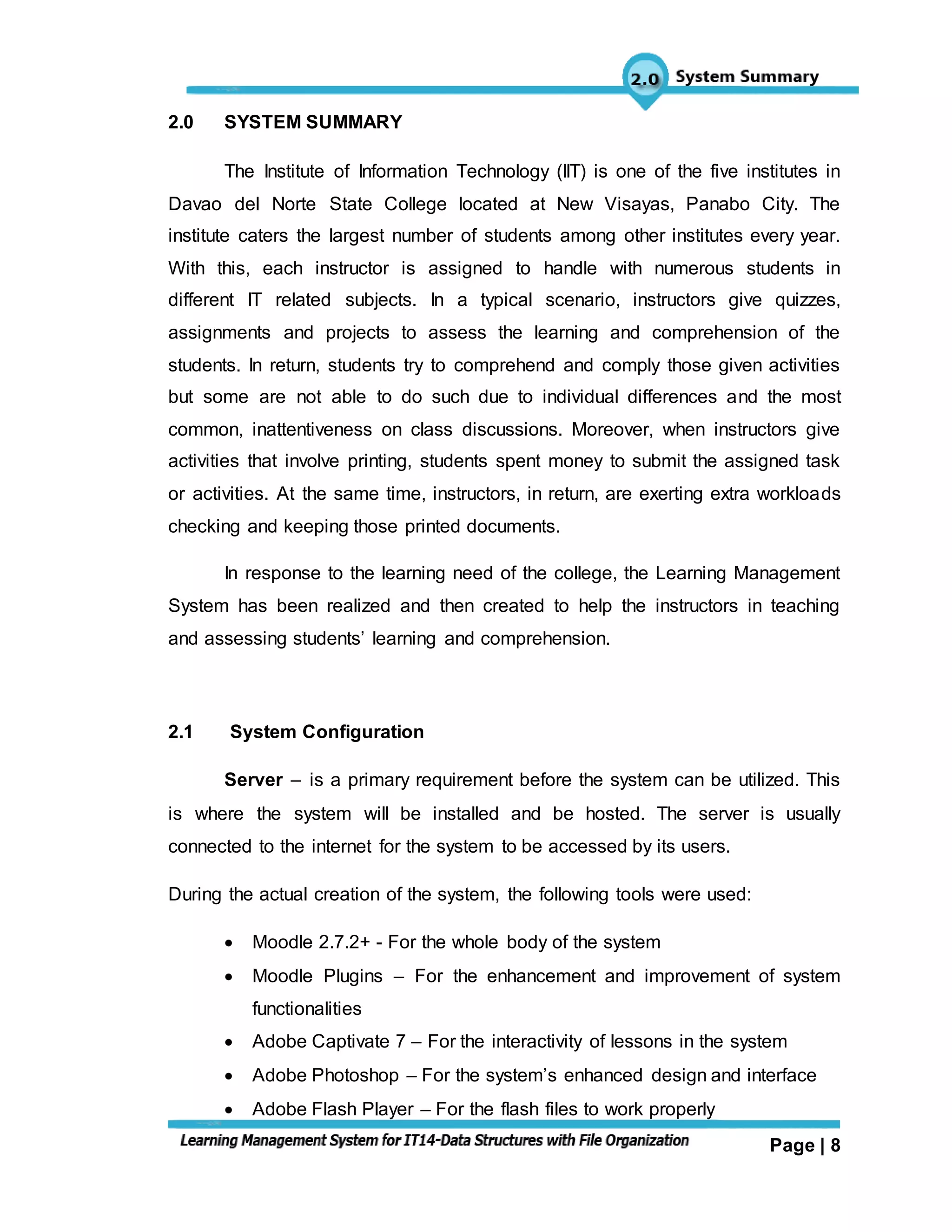 Page | 8
2.0 SYSTEM SUMMARY
The Institute of Information Technology (IIT) is one of the five institutes in
Davao del Norte State College located at New Visayas, Panabo City. The
institute caters the largest number of students among other institutes every year.
With this, each instructor is assigned to handle with numerous students in
different IT related subjects. In a typical scenario, instructors give quizzes,
assignments and projects to assess the learning and comprehension of the
students. In return, students try to comprehend and comply those given activities
but some are not able to do such due to individual differences and the most
common, inattentiveness on class discussions. Moreover, when instructors give
activities that involve printing, students spent money to submit the assigned task
or activities. At the same time, instructors, in return, are exerting extra workloads
checking and keeping those printed documents.
In response to the learning need of the college, the Learning Management
System has been realized and then created to help the instructors in teaching
and assessing students’ learning and comprehension.
2.1 System Configuration
Server – is a primary requirement before the system can be utilized. This
is where the system will be installed and be hosted. The server is usually
connected to the internet for the system to be accessed by its users.
During the actual creation of the system, the following tools were used:
 Moodle 2.7.2+ - For the whole body of the system
 Moodle Plugins – For the enhancement and improvement of system
functionalities
 Adobe Captivate 7 – For the interactivity of lessons in the system
 Adobe Photoshop – For the system’s enhanced design and interface
 Adobe Flash Player – For the flash files to work properly
 