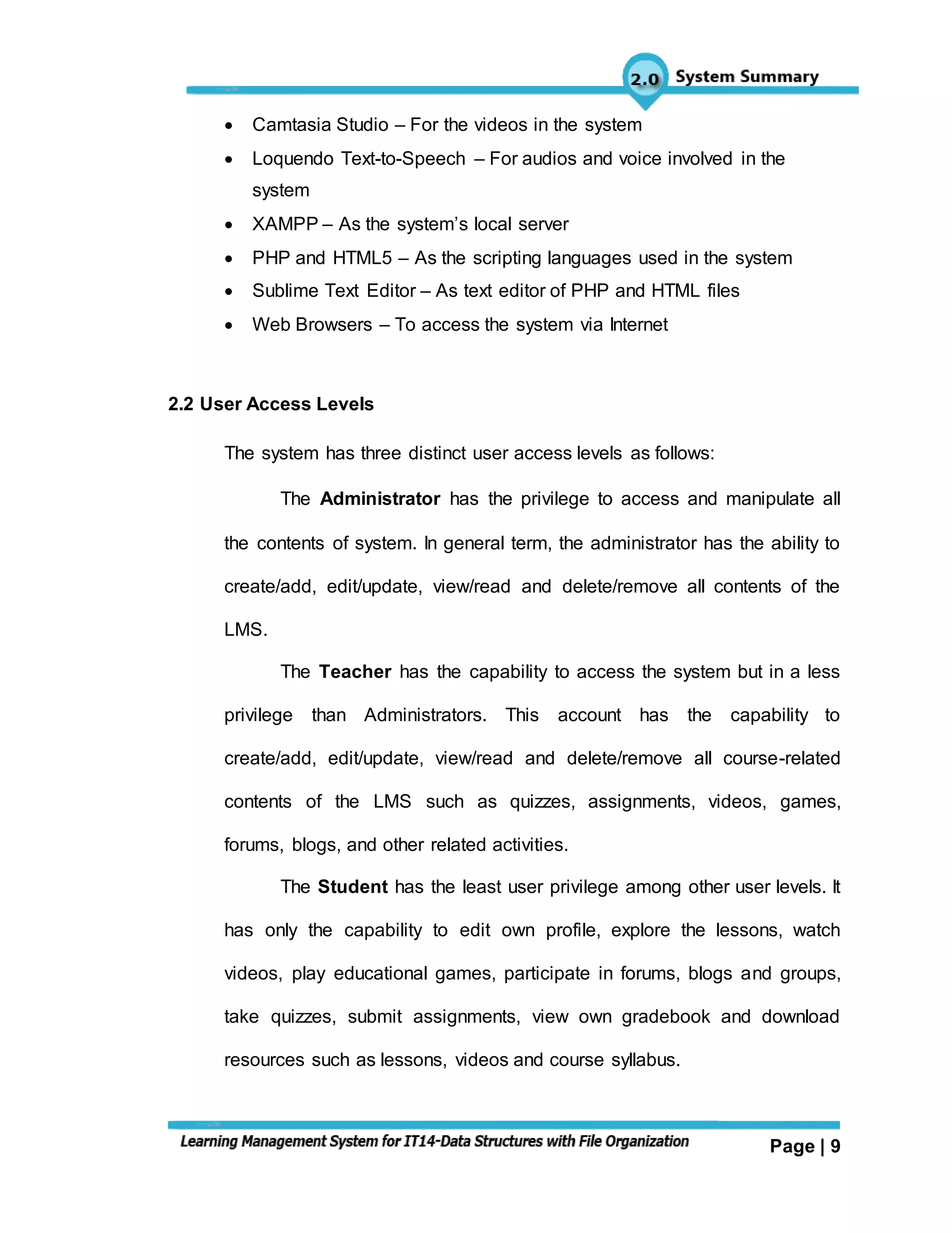 Page | 9
 Camtasia Studio – For the videos in the system
 Loquendo Text-to-Speech – For audios and voice involved in the
system
 XAMPP – As the system’s local server
 PHP and HTML5 – As the scripting languages used in the system
 Sublime Text Editor – As text editor of PHP and HTML files
 Web Browsers – To access the system via Internet
2.2 User Access Levels
The system has three distinct user access levels as follows:
The Administrator has the privilege to access and manipulate all
the contents of system. In general term, the administrator has the ability to
create/add, edit/update, view/read and delete/remove all contents of the
LMS.
The Teacher has the capability to access the system but in a less
privilege than Administrators. This account has the capability to
create/add, edit/update, view/read and delete/remove all course-related
contents of the LMS such as quizzes, assignments, videos, games,
forums, blogs, and other related activities.
The Student has the least user privilege among other user levels. It
has only the capability to edit own profile, explore the lessons, watch
videos, play educational games, participate in forums, blogs and groups,
take quizzes, submit assignments, view own gradebook and download
resources such as lessons, videos and course syllabus.
 
