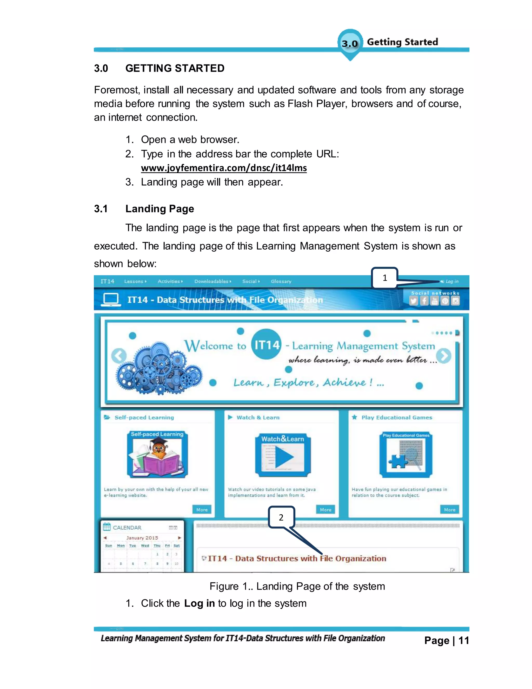 Page | 11
3.0 GETTING STARTED
Foremost, install all necessary and updated software and tools from any storage
media before running the system such as Flash Player, browsers and of course,
an internet connection.
1. Open a web browser.
2. Type in the address bar the complete URL:
www.joyfementira.com/dnsc/it14lms
3. Landing page will then appear.
3.1 Landing Page
The landing page is the page that first appears when the system is run or
executed. The landing page of this Learning Management System is shown as
shown below:
Figure 1.. Landing Page of the system
1. Click the Log in to log in the system
1
2
 