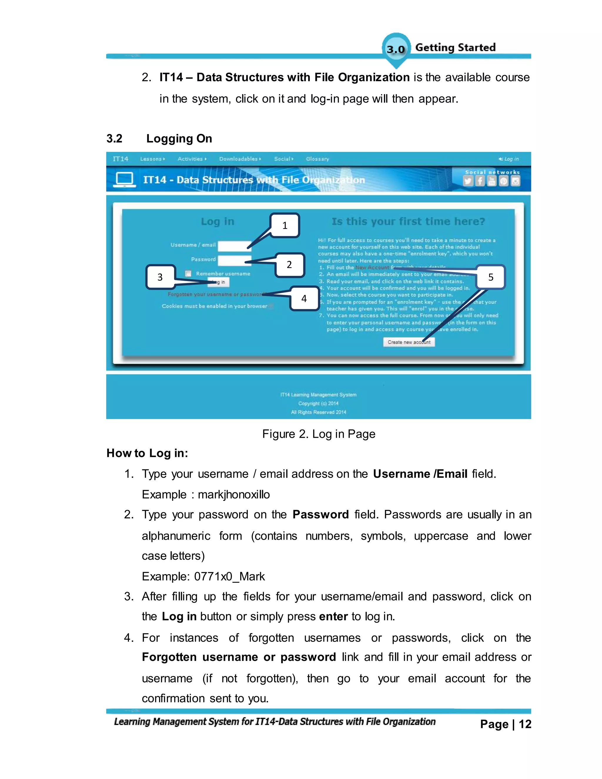 Page | 12
2. IT14 – Data Structures with File Organization is the available course
in the system, click on it and log-in page will then appear.
3.2 Logging On
Figure 2. Log in Page
How to Log in:
1. Type your username / email address on the Username /Email field.
Example : markjhonoxillo
2. Type your password on the Password field. Passwords are usually in an
alphanumeric form (contains numbers, symbols, uppercase and lower
case letters)
Example: 0771x0_Mark
3. After filling up the fields for your username/email and password, click on
the Log in button or simply press enter to log in.
4. For instances of forgotten usernames or passwords, click on the
Forgotten username or password link and fill in your email address or
username (if not forgotten), then go to your email account for the
confirmation sent to you.
1
2
3
4
45
 