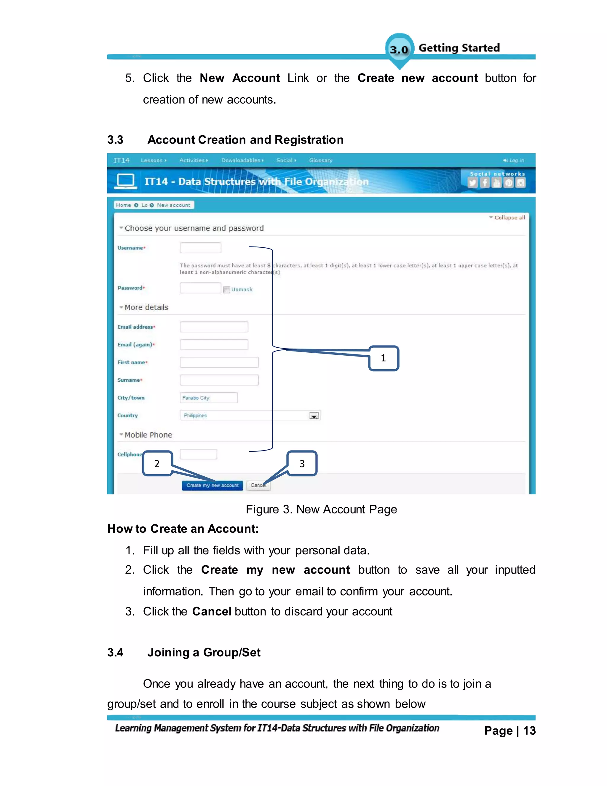 Page | 13
5. Click the New Account Link or the Create new account button for
creation of new accounts.
3.3 Account Creation and Registration
Figure 3. New Account Page
How to Create an Account:
1. Fill up all the fields with your personal data.
2. Click the Create my new account button to save all your inputted
information. Then go to your email to confirm your account.
3. Click the Cancel button to discard your account
3.4 Joining a Group/Set
Once you already have an account, the next thing to do is to join a
group/set and to enroll in the course subject as shown below
1
2 3
 