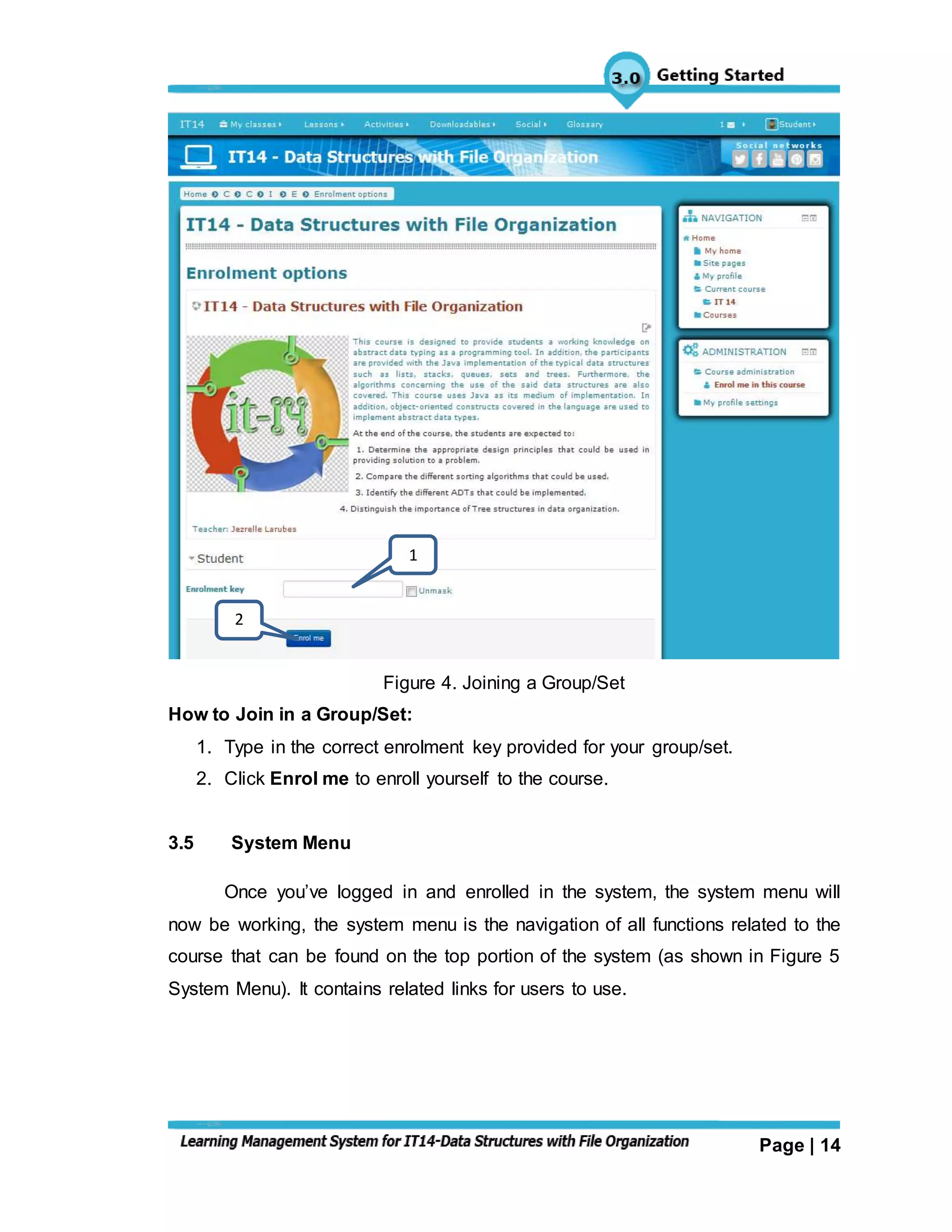Page | 14
Figure 4. Joining a Group/Set
How to Join in a Group/Set:
1. Type in the correct enrolment key provided for your group/set.
2. Click Enrol me to enroll yourself to the course.
3.5 System Menu
Once you’ve logged in and enrolled in the system, the system menu will
now be working, the system menu is the navigation of all functions related to the
course that can be found on the top portion of the system (as shown in Figure 5
System Menu). It contains related links for users to use.
1
2
 
