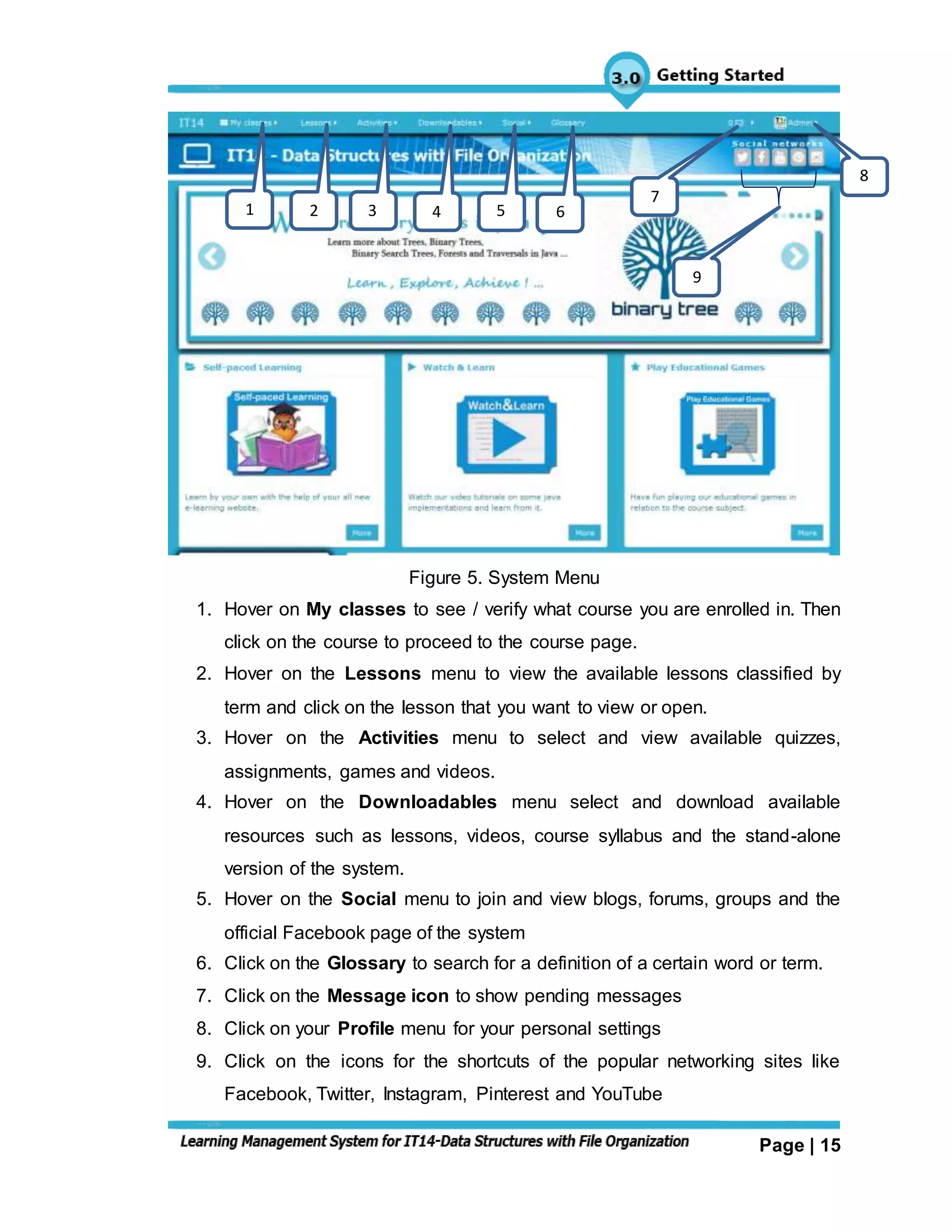 Page | 15
Figure 5. System Menu
1. Hover on My classes to see / verify what course you are enrolled in. Then
click on the course to proceed to the course page.
2. Hover on the Lessons menu to view the available lessons classified by
term and click on the lesson that you want to view or open.
3. Hover on the Activities menu to select and view available quizzes,
assignments, games and videos.
4. Hover on the Downloadables menu select and download available
resources such as lessons, videos, course syllabus and the stand-alone
version of the system.
5. Hover on the Social menu to join and view blogs, forums, groups and the
official Facebook page of the system
6. Click on the Glossary to search for a definition of a certain word or term.
7. Click on the Message icon to show pending messages
8. Click on your Profile menu for your personal settings
9. Click on the icons for the shortcuts of the popular networking sites like
Facebook, Twitter, Instagram, Pinterest and YouTube
1 2 3 4 5 6
7
9
8
 