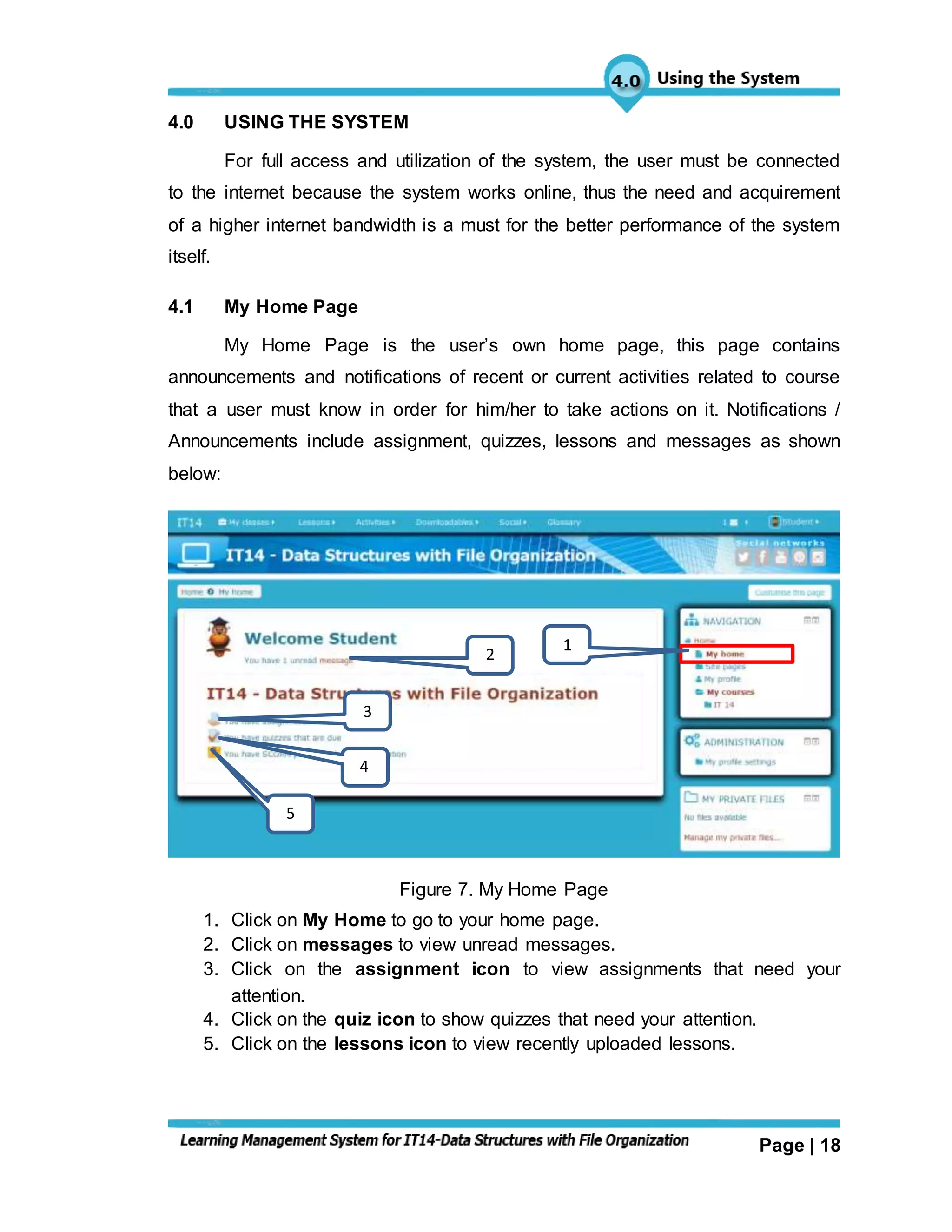 Page | 18
4.0 USING THE SYSTEM
For full access and utilization of the system, the user must be connected
to the internet because the system works online, thus the need and acquirement
of a higher internet bandwidth is a must for the better performance of the system
itself.
4.1 My Home Page
My Home Page is the user’s own home page, this page contains
announcements and notifications of recent or current activities related to course
that a user must know in order for him/her to take actions on it. Notifications /
Announcements include assignment, quizzes, lessons and messages as shown
below:
Figure 7. My Home Page
1. Click on My Home to go to your home page.
2. Click on messages to view unread messages.
3. Click on the assignment icon to view assignments that need your
attention.
4. Click on the quiz icon to show quizzes that need your attention.
5. Click on the lessons icon to view recently uploaded lessons.
1
2
3
4
5
 