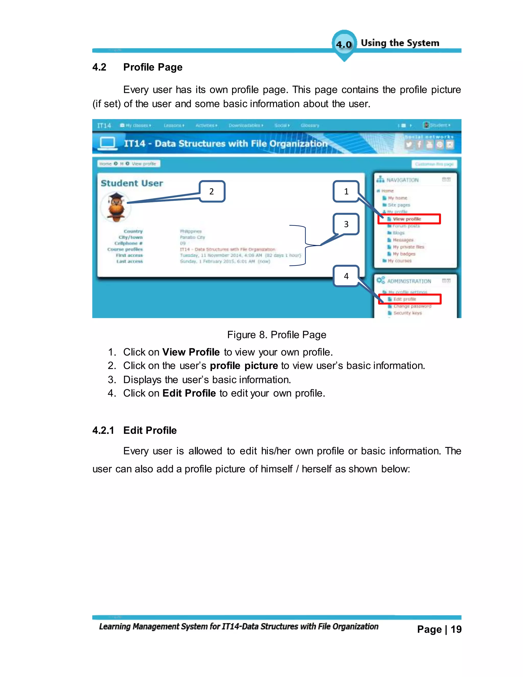 Page | 19
4.2 Profile Page
Every user has its own profile page. This page contains the profile picture
(if set) of the user and some basic information about the user.
Figure 8. Profile Page
1. Click on View Profile to view your own profile.
2. Click on the user’s profile picture to view user’s basic information.
3. Displays the user’s basic information.
4. Click on Edit Profile to edit your own profile.
4.2.1 Edit Profile
Every user is allowed to edit his/her own profile or basic information. The
user can also add a profile picture of himself / herself as shown below:
2
3
1
4
 