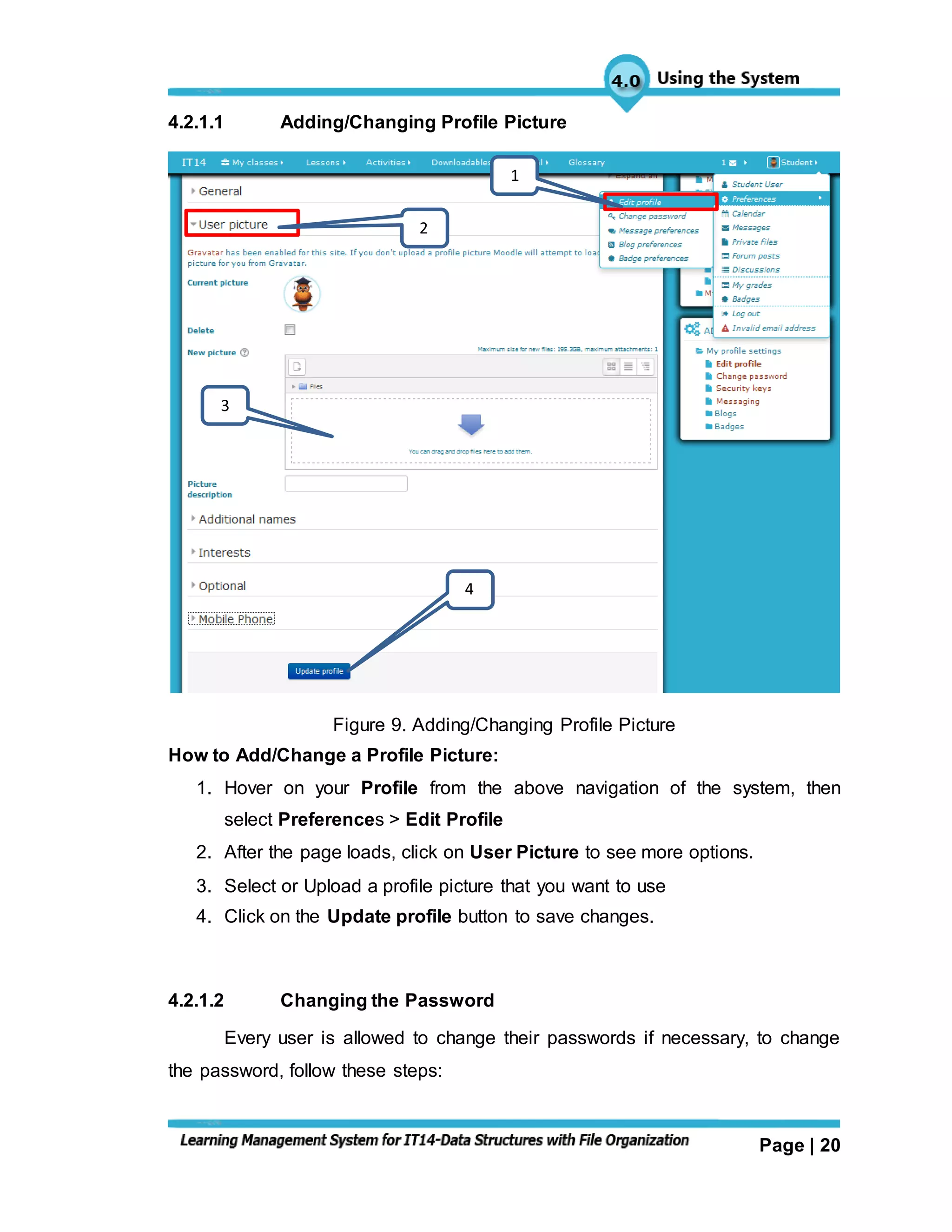 Page | 20
4.2.1.1 Adding/Changing Profile Picture
Figure 9. Adding/Changing Profile Picture
How to Add/Change a Profile Picture:
1. Hover on your Profile from the above navigation of the system, then
select Preferences > Edit Profile
2. After the page loads, click on User Picture to see more options.
3. Select or Upload a profile picture that you want to use
4. Click on the Update profile button to save changes.
4.2.1.2 Changing the Password
Every user is allowed to change their passwords if necessary, to change
the password, follow these steps:
3
1
2
4
 