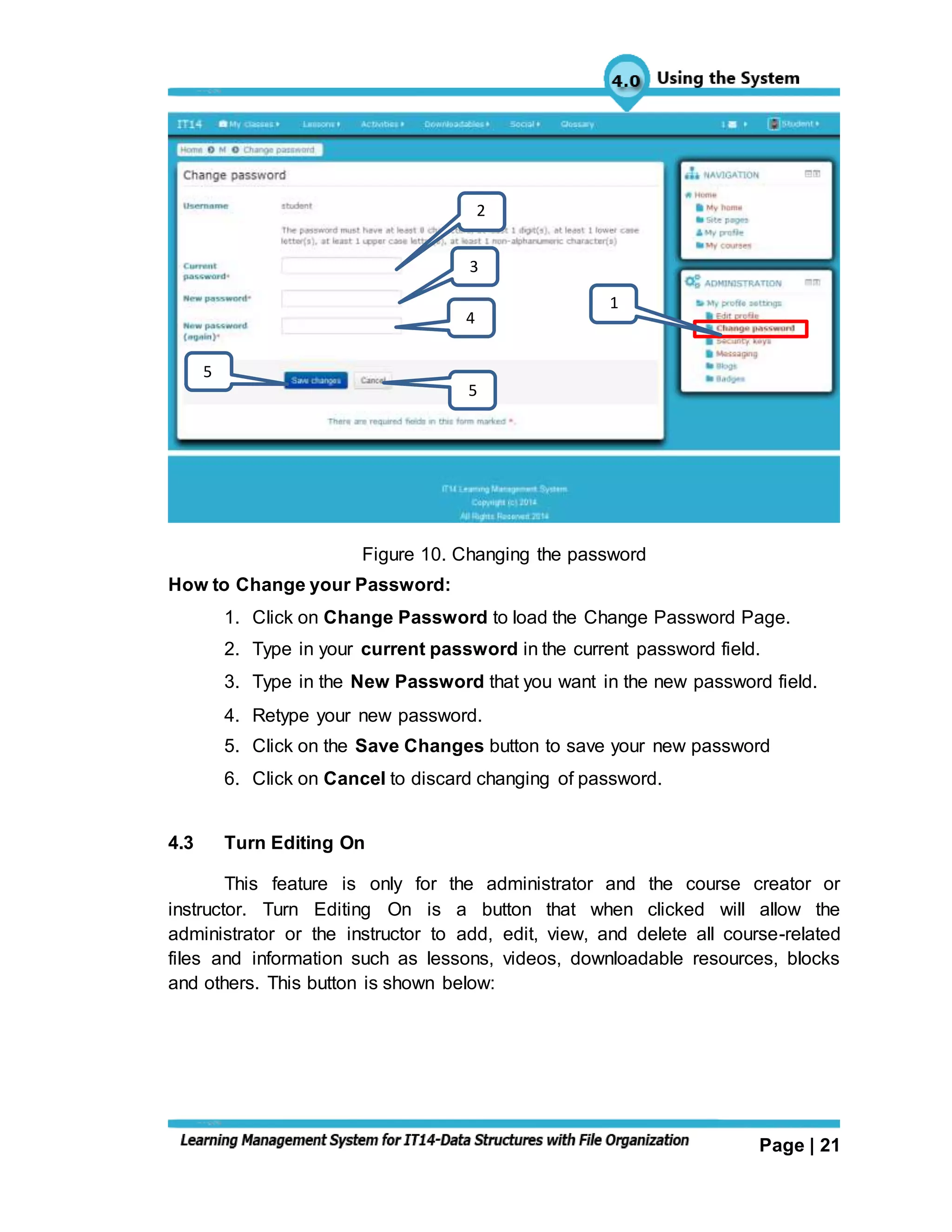 Page | 21
Figure 10. Changing the password
How to Change your Password:
1. Click on Change Password to load the Change Password Page.
2. Type in your current password in the current password field.
3. Type in the New Password that you want in the new password field.
4. Retype your new password.
5. Click on the Save Changes button to save your new password
6. Click on Cancel to discard changing of password.
4.3 Turn Editing On
This feature is only for the administrator and the course creator or
instructor. Turn Editing On is a button that when clicked will allow the
administrator or the instructor to add, edit, view, and delete all course-related
files and information such as lessons, videos, downloadable resources, blocks
and others. This button is shown below:
1
2
3
4
5
5
 