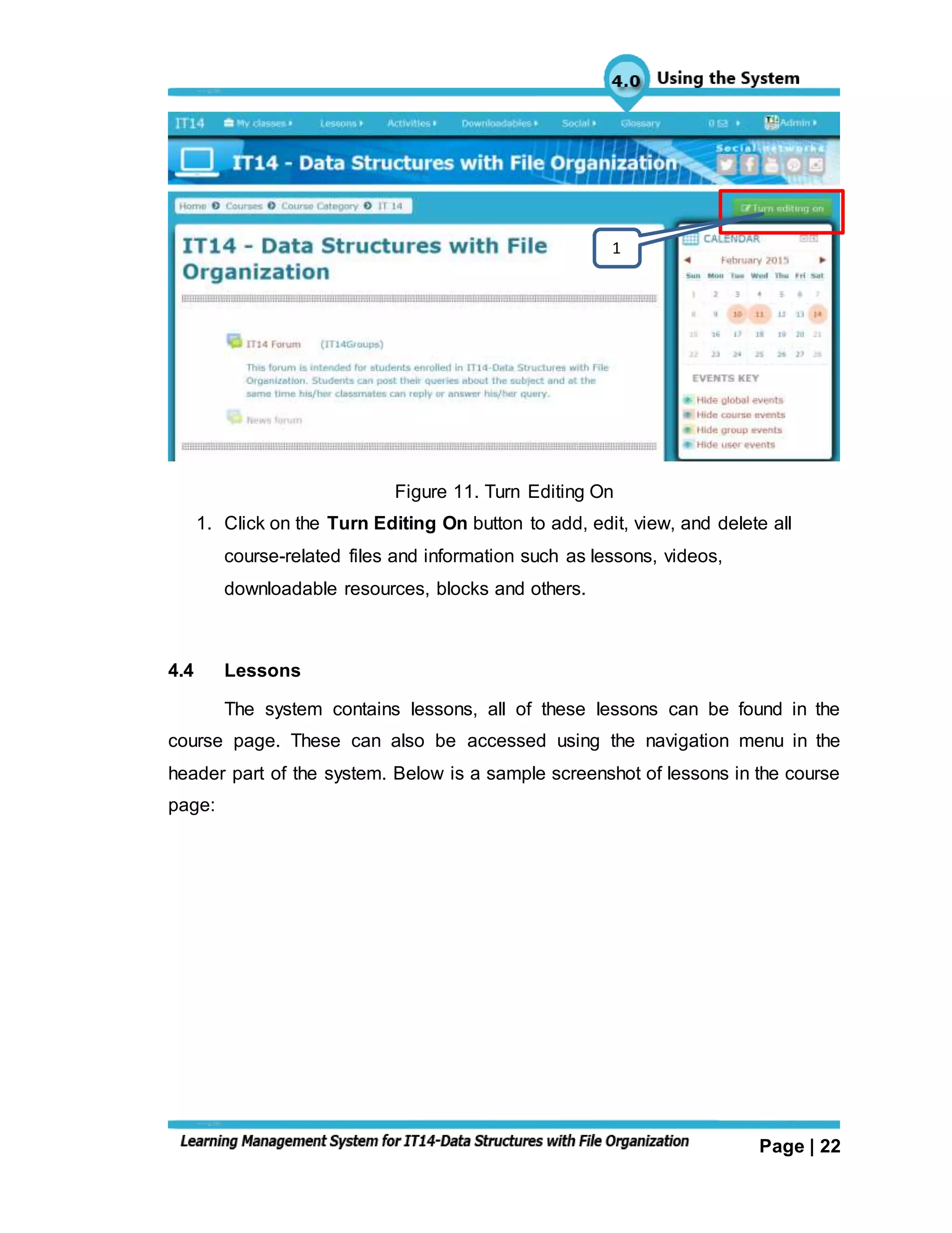 Page | 22
Figure 11. Turn Editing On
1. Click on the Turn Editing On button to add, edit, view, and delete all
course-related files and information such as lessons, videos,
downloadable resources, blocks and others.
4.4 Lessons
The system contains lessons, all of these lessons can be found in the
course page. These can also be accessed using the navigation menu in the
header part of the system. Below is a sample screenshot of lessons in the course
page:
1
 