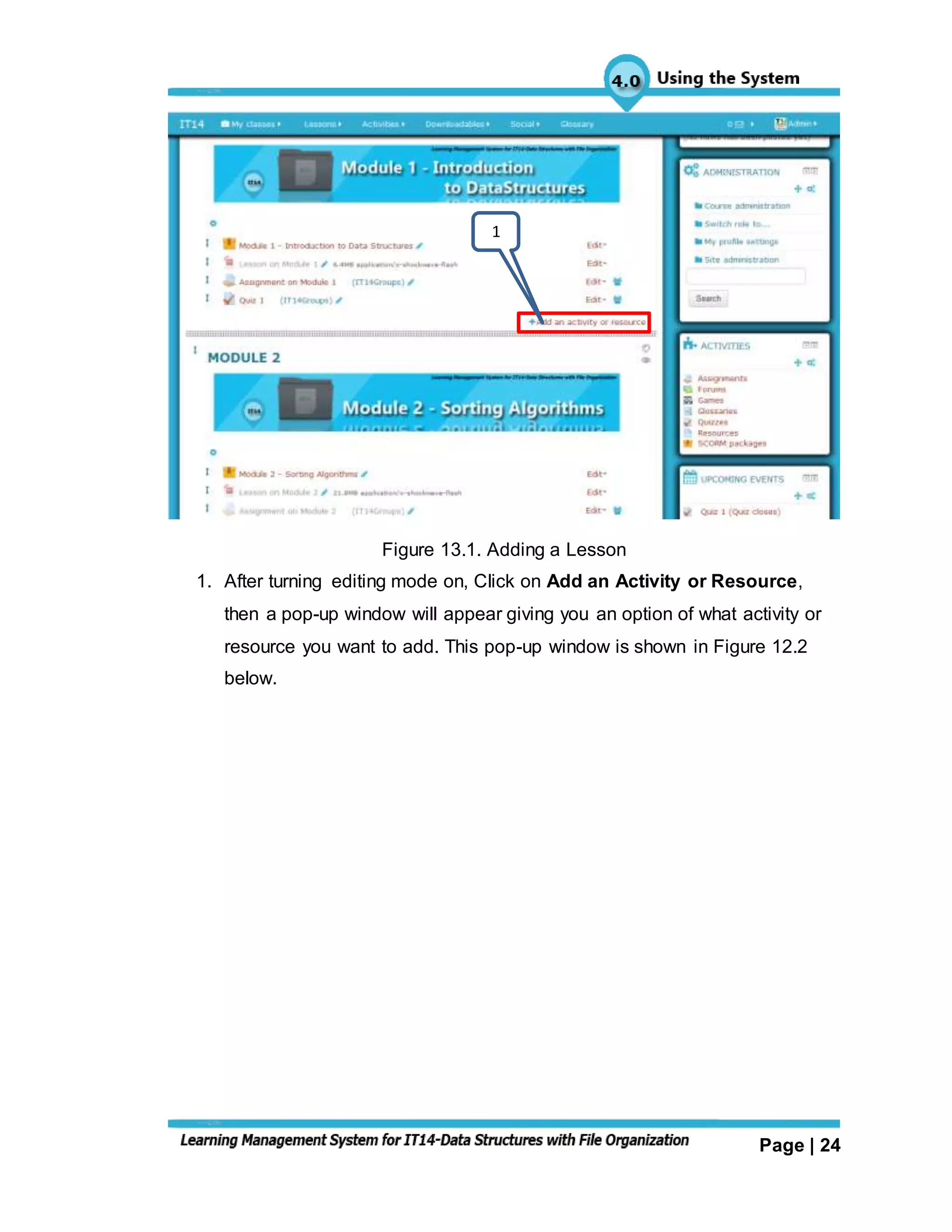 Page | 24
Figure 13.1. Adding a Lesson
1. After turning editing mode on, Click on Add an Activity or Resource,
then a pop-up window will appear giving you an option of what activity or
resource you want to add. This pop-up window is shown in Figure 12.2
below.
1
 
