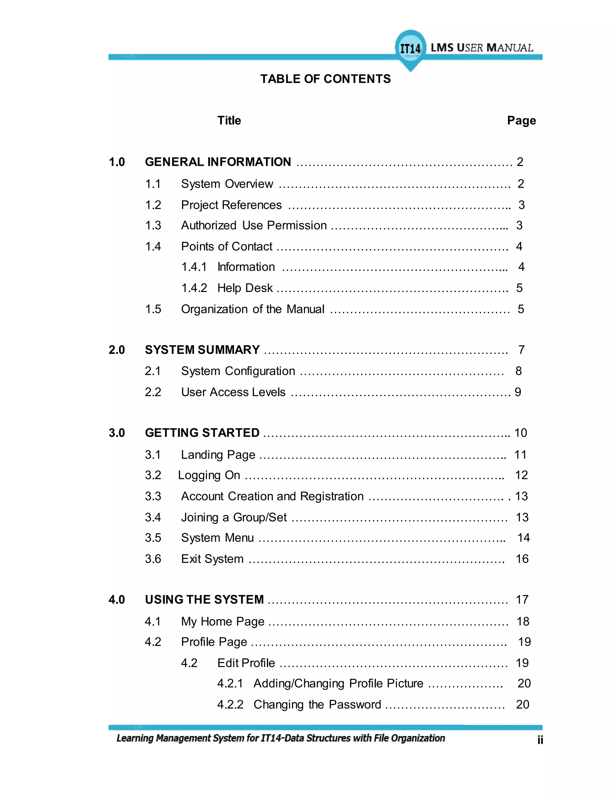 ii
TABLE OF CONTENTS
Title Page
1.0 GENERAL INFORMATION ……………………………………………… 2
1.1 System Overview …………………………………………………. 2
1.2 Project References ……………………………………………….. 3
1.3 Authorized Use Permission ……………………………………... 3
1.4 Points of Contact …………………………………………………. 4
1.4.1 Information ………………………………………………... 4
1.4.2 Help Desk …………………………………………………. 5
1.5 Organization of the Manual ……………………………………… 5
2.0 SYSTEM SUMMARY ……………………………………………………. 7
2.1 System Configuration …………………………………………… 8
2.2 User Access Levels ………………………………………………. 9
3.0 GETTING STARTED …………………………………………………….. 10
3.1 Landing Page …………………………………………………….. 11
3.2 Logging On ……………………………………………………….. 12
3.3 Account Creation and Registration ……………………………. . 13
3.4 Joining a Group/Set ……………………………………………… 13
3.5 System Menu …………………………………………………….. 14
3.6 Exit System ………………………………………………………. 16
4.0 USING THE SYSTEM …………………………………………………… 17
4.1 My Home Page …………………………………………………… 18
4.2 Profile Page ………………………………………………………. 19
4.2 Edit Profile ………………………………………………… 19
4.2.1 Adding/Changing Profile Picture ………………. 20
4.2.2 Changing the Password ………………………… 20
 