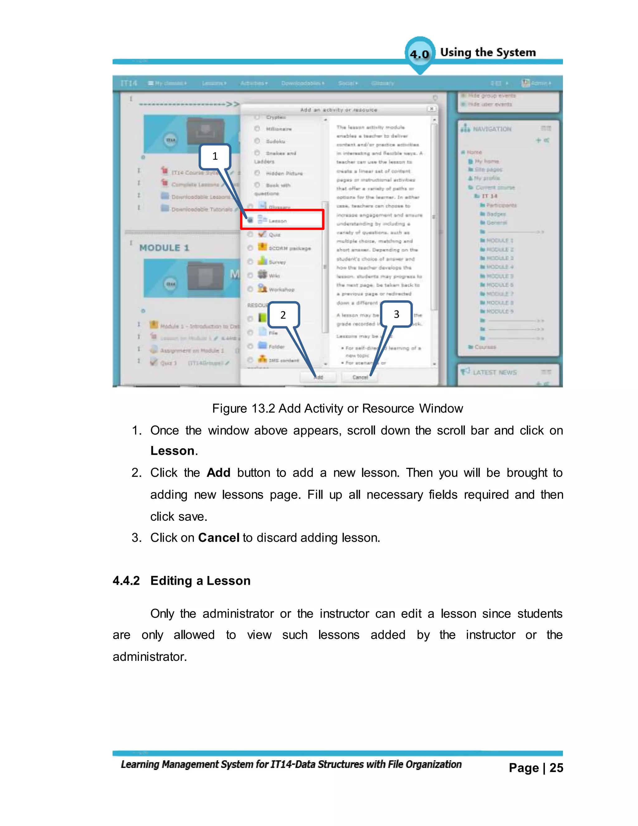 Page | 25
Figure 13.2 Add Activity or Resource Window
1. Once the window above appears, scroll down the scroll bar and click on
Lesson.
2. Click the Add button to add a new lesson. Then you will be brought to
adding new lessons page. Fill up all necessary fields required and then
click save.
3. Click on Cancel to discard adding lesson.
4.4.2 Editing a Lesson
Only the administrator or the instructor can edit a lesson since students
are only allowed to view such lessons added by the instructor or the
administrator.
1
2 3
 
