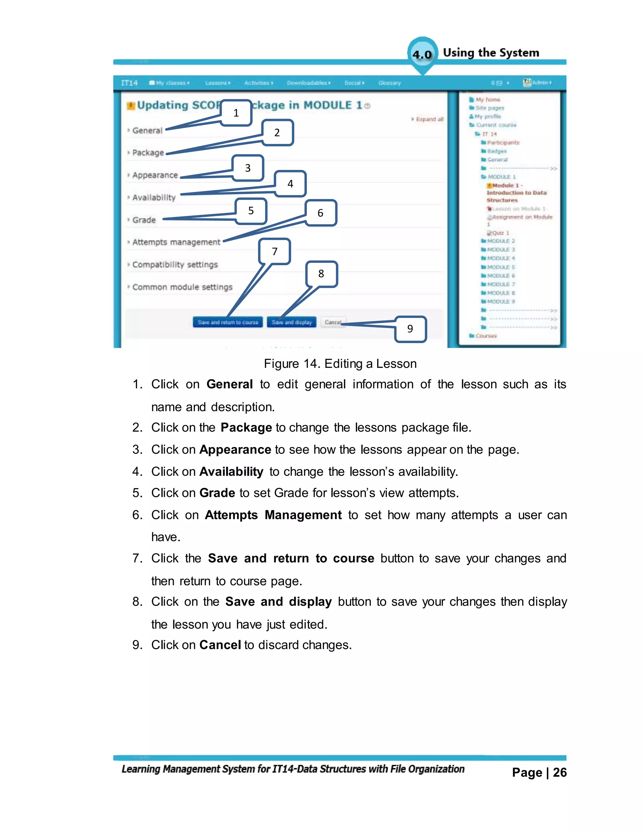 Page | 26
Figure 14. Editing a Lesson
1. Click on General to edit general information of the lesson such as its
name and description.
2. Click on the Package to change the lessons package file.
3. Click on Appearance to see how the lessons appear on the page.
4. Click on Availability to change the lesson’s availability.
5. Click on Grade to set Grade for lesson’s view attempts.
6. Click on Attempts Management to set how many attempts a user can
have.
7. Click the Save and return to course button to save your changes and
then return to course page.
8. Click on the Save and display button to save your changes then display
the lesson you have just edited.
9. Click on Cancel to discard changes.
1
5 6
9
8
7
4
2
3
 