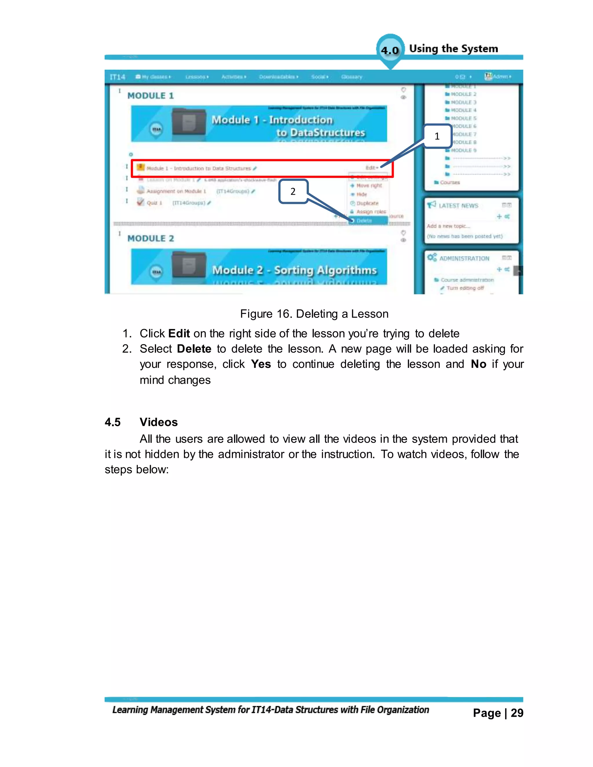 Page | 29
Figure 16. Deleting a Lesson
1. Click Edit on the right side of the lesson you’re trying to delete
2. Select Delete to delete the lesson. A new page will be loaded asking for
your response, click Yes to continue deleting the lesson and No if your
mind changes
4.5 Videos
All the users are allowed to view all the videos in the system provided that
it is not hidden by the administrator or the instruction. To watch videos, follow the
steps below:
1
2
 