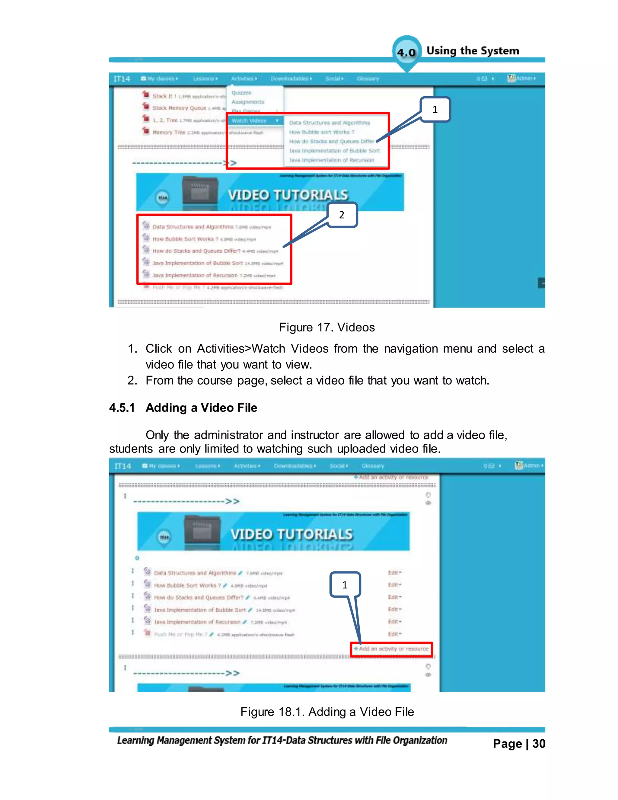 Page | 30
Figure 17. Videos
1. Click on Activities>Watch Videos from the navigation menu and select a
video file that you want to view.
2. From the course page, select a video file that you want to watch.
4.5.1 Adding a Video File
Only the administrator and instructor are allowed to add a video file,
students are only limited to watching such uploaded video file.
Figure 18.1. Adding a Video File
1
2
1
 