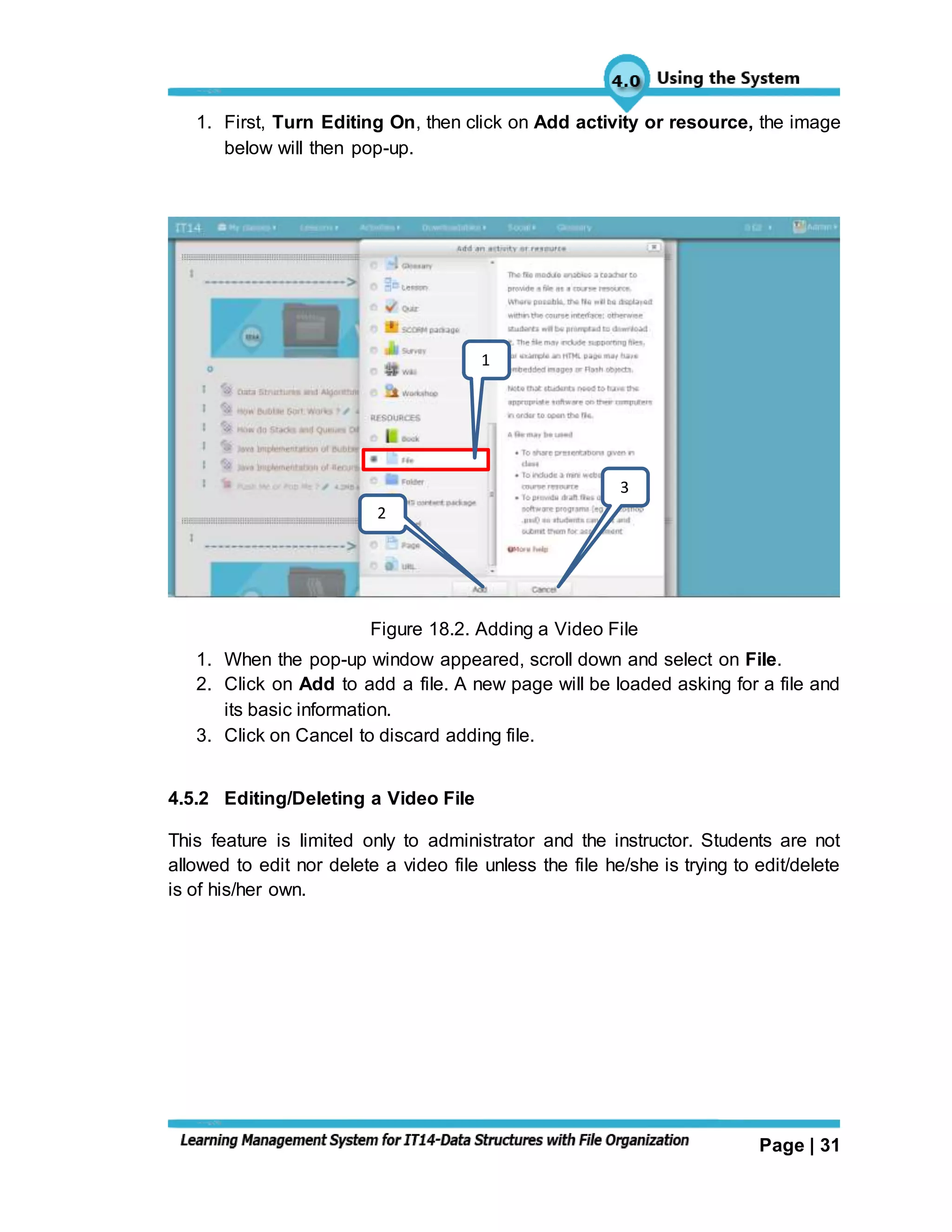Page | 31
1. First, Turn Editing On, then click on Add activity or resource, the image
below will then pop-up.
Figure 18.2. Adding a Video File
1. When the pop-up window appeared, scroll down and select on File.
2. Click on Add to add a file. A new page will be loaded asking for a file and
its basic information.
3. Click on Cancel to discard adding file.
4.5.2 Editing/Deleting a Video File
This feature is limited only to administrator and the instructor. Students are not
allowed to edit nor delete a video file unless the file he/she is trying to edit/delete
is of his/her own.
1
2
3
 