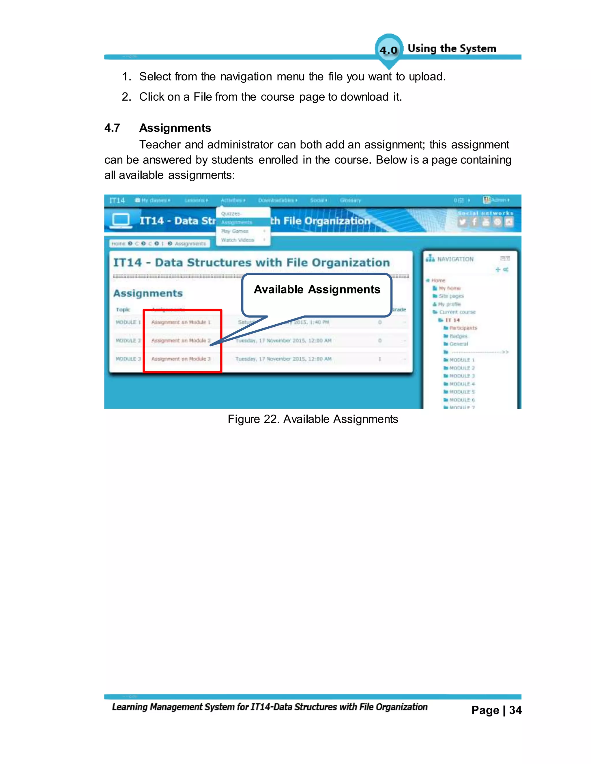 Page | 34
1. Select from the navigation menu the file you want to upload.
2. Click on a File from the course page to download it.
4.7 Assignments
Teacher and administrator can both add an assignment; this assignment
can be answered by students enrolled in the course. Below is a page containing
all available assignments:
Figure 22. Available Assignments
Available Assignments
 