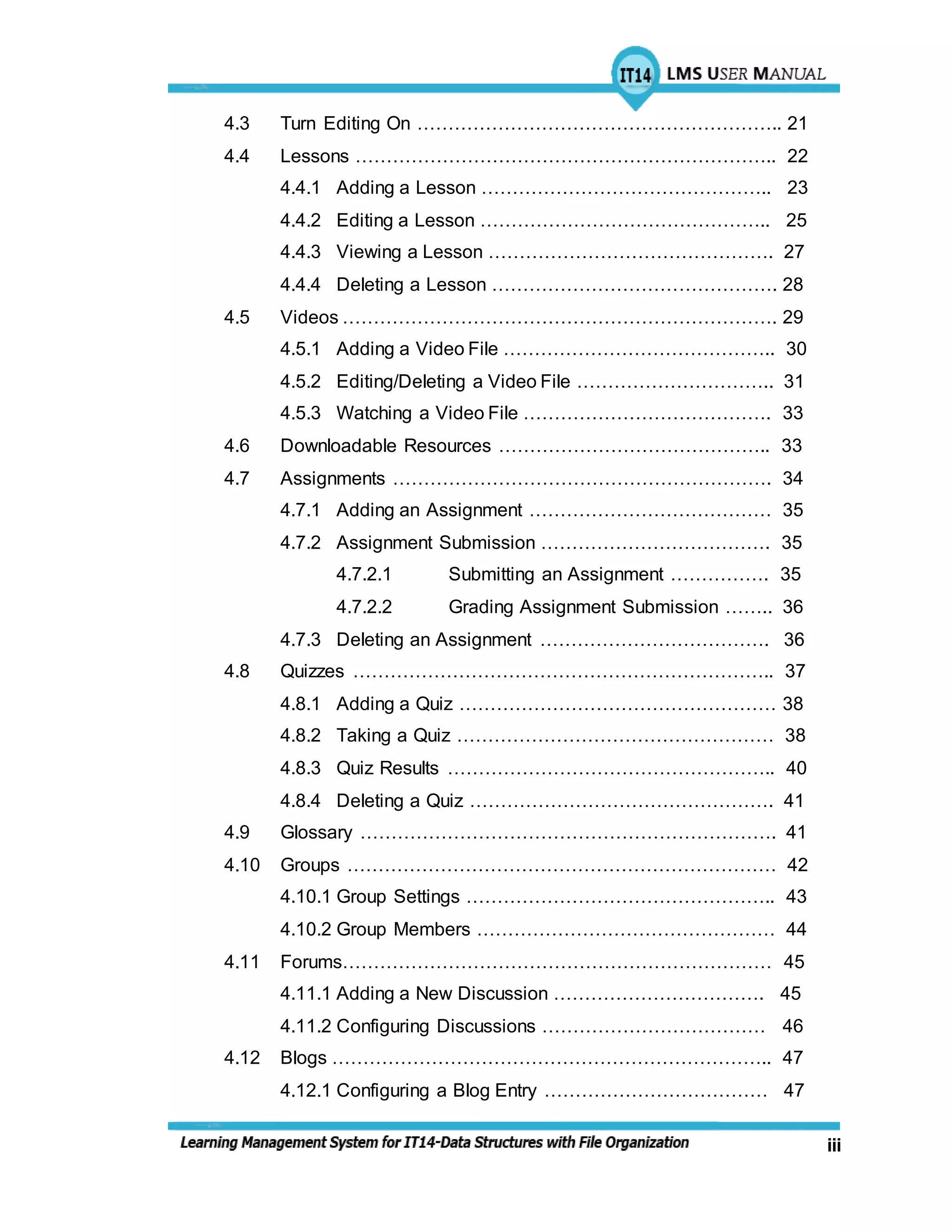iii
4.3 Turn Editing On ………………………………………………….. 21
4.4 Lessons ………………………………………………………….. 22
4.4.1 Adding a Lesson ……………………………………….. 23
4.4.2 Editing a Lesson ……………………………………….. 25
4.4.3 Viewing a Lesson ………………………………………. 27
4.4.4 Deleting a Lesson ………………………………………. 28
4.5 Videos ……………………………………………………………. 29
4.5.1 Adding a Video File …………………………………….. 30
4.5.2 Editing/Deleting a Video File ………………………….. 31
4.5.3 Watching a Video File …………………………………. 33
4.6 Downloadable Resources …………………………………….. 33
4.7 Assignments ……………………………………………………. 34
4.7.1 Adding an Assignment ………………………………… 35
4.7.2 Assignment Submission ………………………………. 35
4.7.2.1 Submitting an Assignment ……………. 35
4.7.2.2 Grading Assignment Submission …….. 36
4.7.3 Deleting an Assignment ………………………………. 36
4.8 Quizzes ………………………………………………………….. 37
4.8.1 Adding a Quiz …………………………………………… 38
4.8.2 Taking a Quiz …………………………………………… 38
4.8.3 Quiz Results …………………………………………….. 40
4.8.4 Deleting a Quiz …………………………………………. 41
4.9 Glossary …………………………………………………………. 41
4.10 Groups …………………………………………………………… 42
4.10.1 Group Settings ………………………………………….. 43
4.10.2 Group Members ………………………………………… 44
4.11 Forums…………………………………………………………… 45
4.11.1 Adding a New Discussion ……………………………. 45
4.11.2 Configuring Discussions ……………………………… 46
4.12 Blogs …………………………………………………………….. 47
4.12.1 Configuring a Blog Entry ……………………………… 47
 
