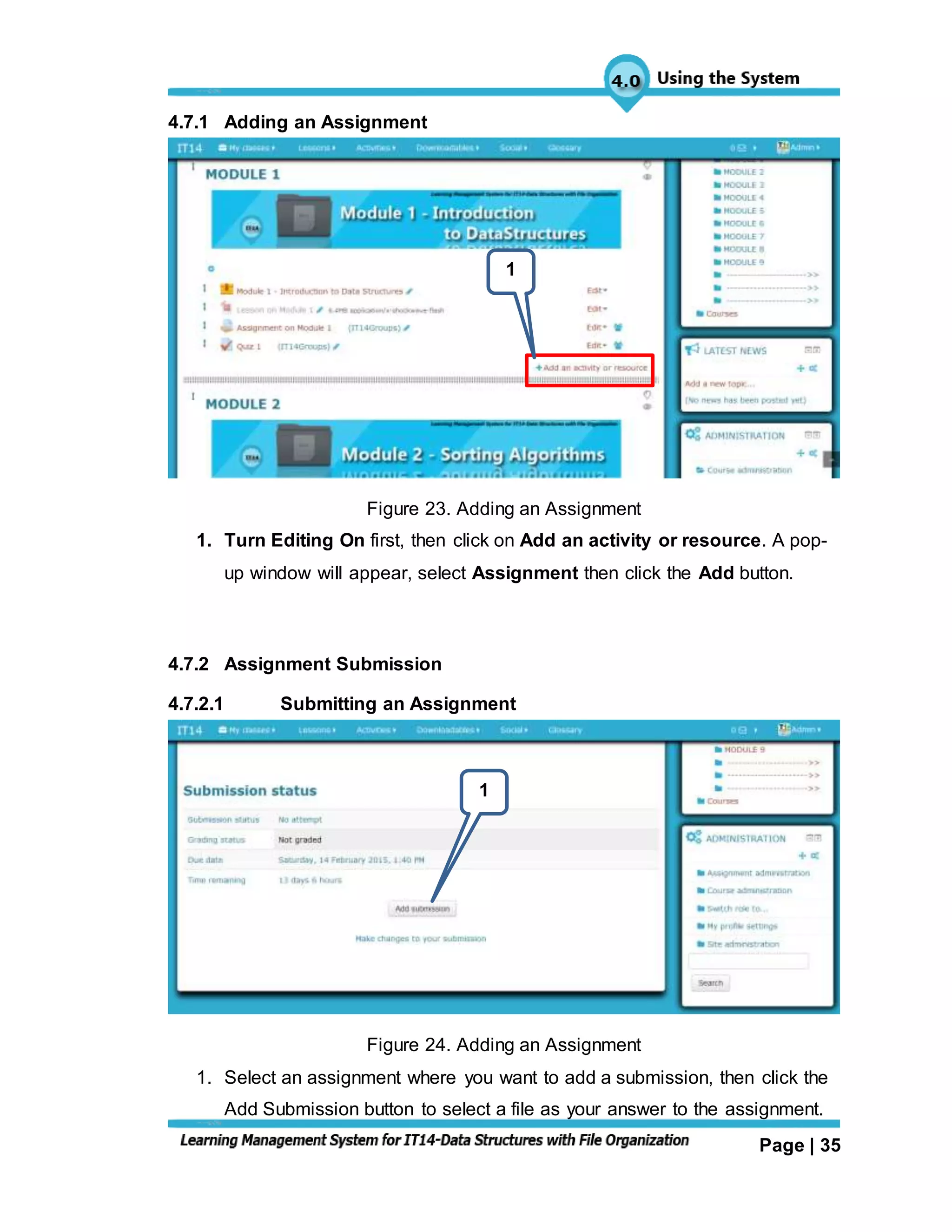 Page | 35
4.7.1 Adding an Assignment
Figure 23. Adding an Assignment
1. Turn Editing On first, then click on Add an activity or resource. A pop-
up window will appear, select Assignment then click the Add button.
4.7.2 Assignment Submission
4.7.2.1 Submitting an Assignment
Figure 24. Adding an Assignment
1. Select an assignment where you want to add a submission, then click the
Add Submission button to select a file as your answer to the assignment.
1
1
 