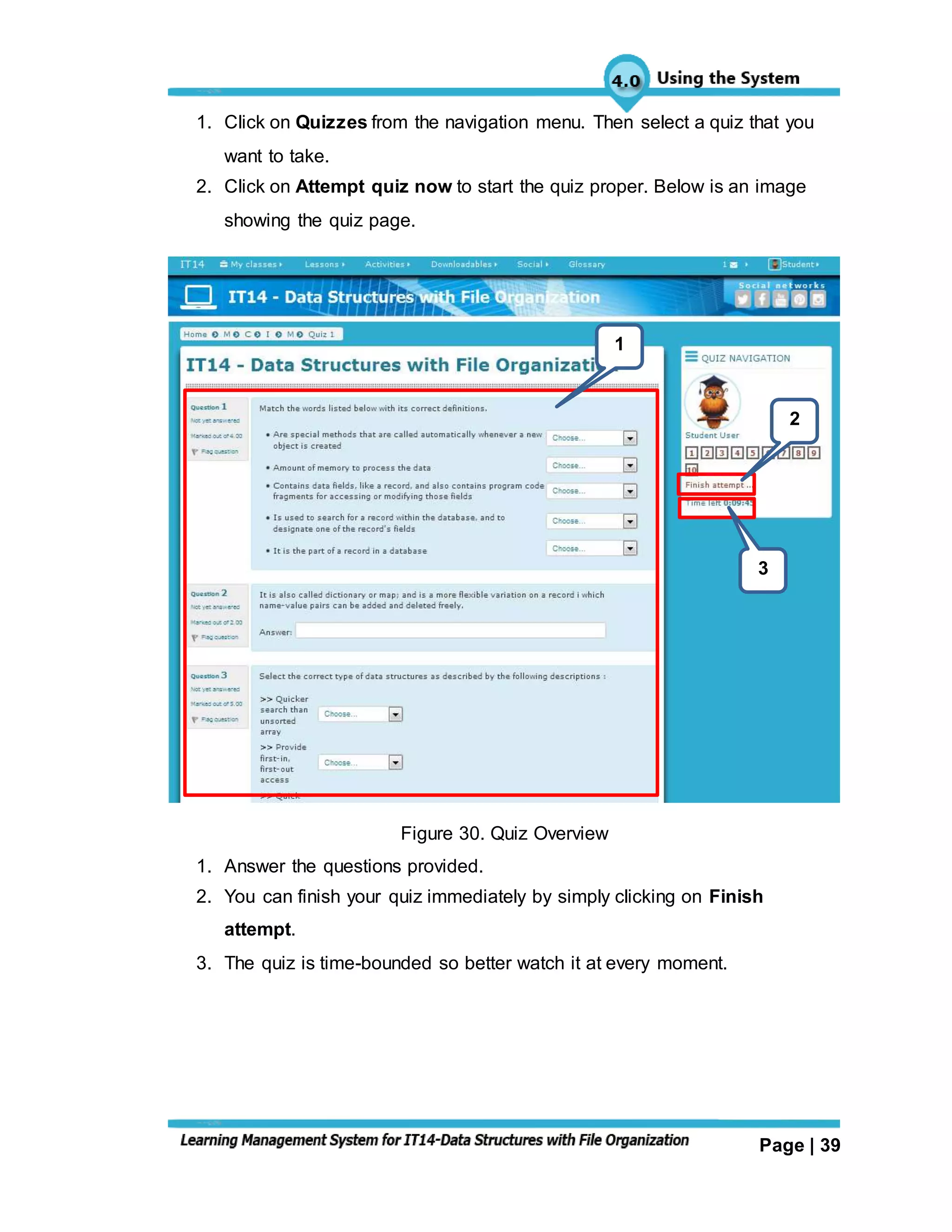 Page | 39
1. Click on Quizzes from the navigation menu. Then select a quiz that you
want to take.
2. Click on Attempt quiz now to start the quiz proper. Below is an image
showing the quiz page.
Figure 30. Quiz Overview
1. Answer the questions provided.
2. You can finish your quiz immediately by simply clicking on Finish
attempt.
3. The quiz is time-bounded so better watch it at every moment.
3
2
1
 
