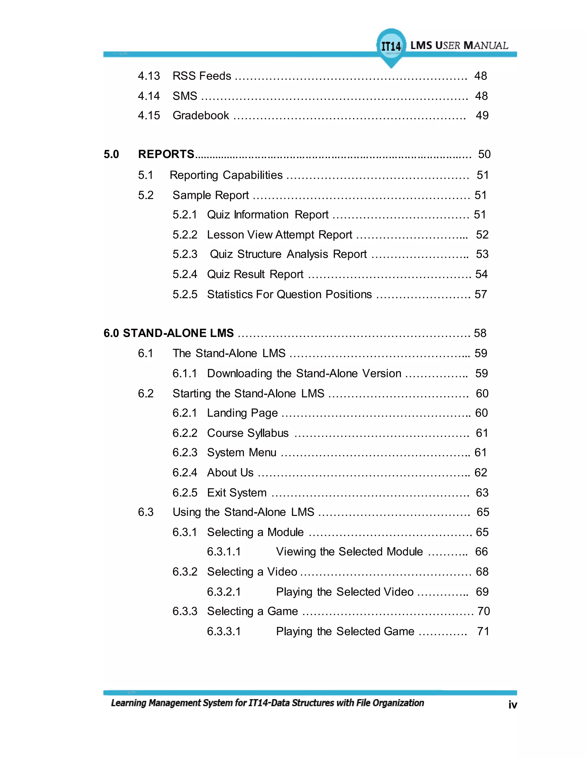 iv
4.13 RSS Feeds ……………………………………………………. 48
4.14 SMS ……………………………………………………………. 48
4.15 Gradebook ……………………………………………………. 49
5.0 REPORTS........................................................................................ 50
5.1 Reporting Capabilities ………………………………………… 51
5.2 Sample Report ………………………………………………… 51
5.2.1 Quiz Information Report ……………………………… 51
5.2.2 Lesson View Attempt Report ………………………... 52
5.2.3 Quiz Structure Analysis Report …………………….. 53
5.2.4 Quiz Result Report ……………………………………. 54
5.2.5 Statistics For Question Positions ……………………. 57
6.0 STAND-ALONE LMS ……………………………………………………. 58
6.1 The Stand-Alone LMS ………………………………………... 59
6.1.1 Downloading the Stand-Alone Version …………….. 59
6.2 Starting the Stand-Alone LMS ………………………………. 60
6.2.1 Landing Page ………………………………………….. 60
6.2.2 Course Syllabus ………………………………………. 61
6.2.3 System Menu ………………………………………….. 61
6.2.4 About Us ……………………………………………….. 62
6.2.5 Exit System ……………………………………………. 63
6.3 Using the Stand-Alone LMS …………………………………. 65
6.3.1 Selecting a Module ……………………………………. 65
6.3.1.1 Viewing the Selected Module ……….. 66
6.3.2 Selecting a Video ……………………………………… 68
6.3.2.1 Playing the Selected Video ………….. 69
6.3.3 Selecting a Game ……………………………………… 70
6.3.3.1 Playing the Selected Game …………. 71
 