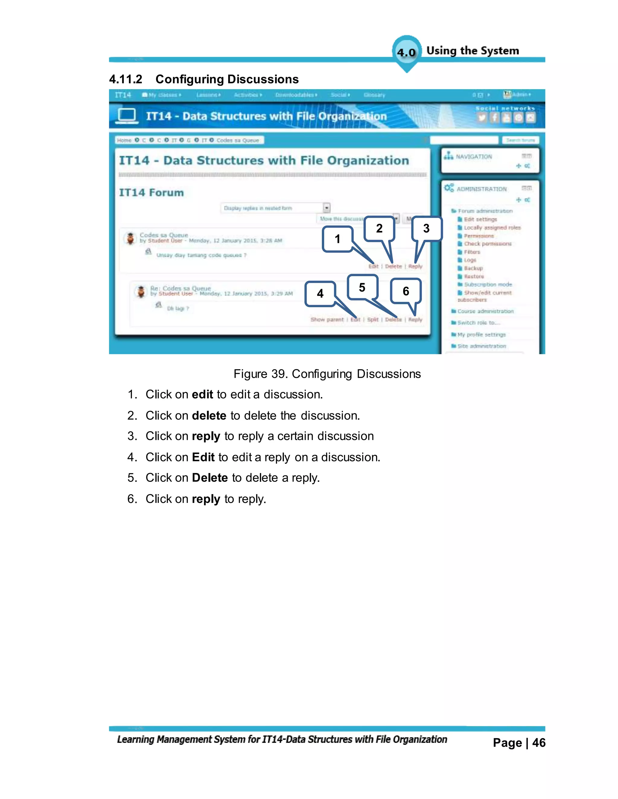 Page | 46
4.11.2 Configuring Discussions
Figure 39. Configuring Discussions
1. Click on edit to edit a discussion.
2. Click on delete to delete the discussion.
3. Click on reply to reply a certain discussion
4. Click on Edit to edit a reply on a discussion.
5. Click on Delete to delete a reply.
6. Click on reply to reply.
1
2 3
4 5 6
 
