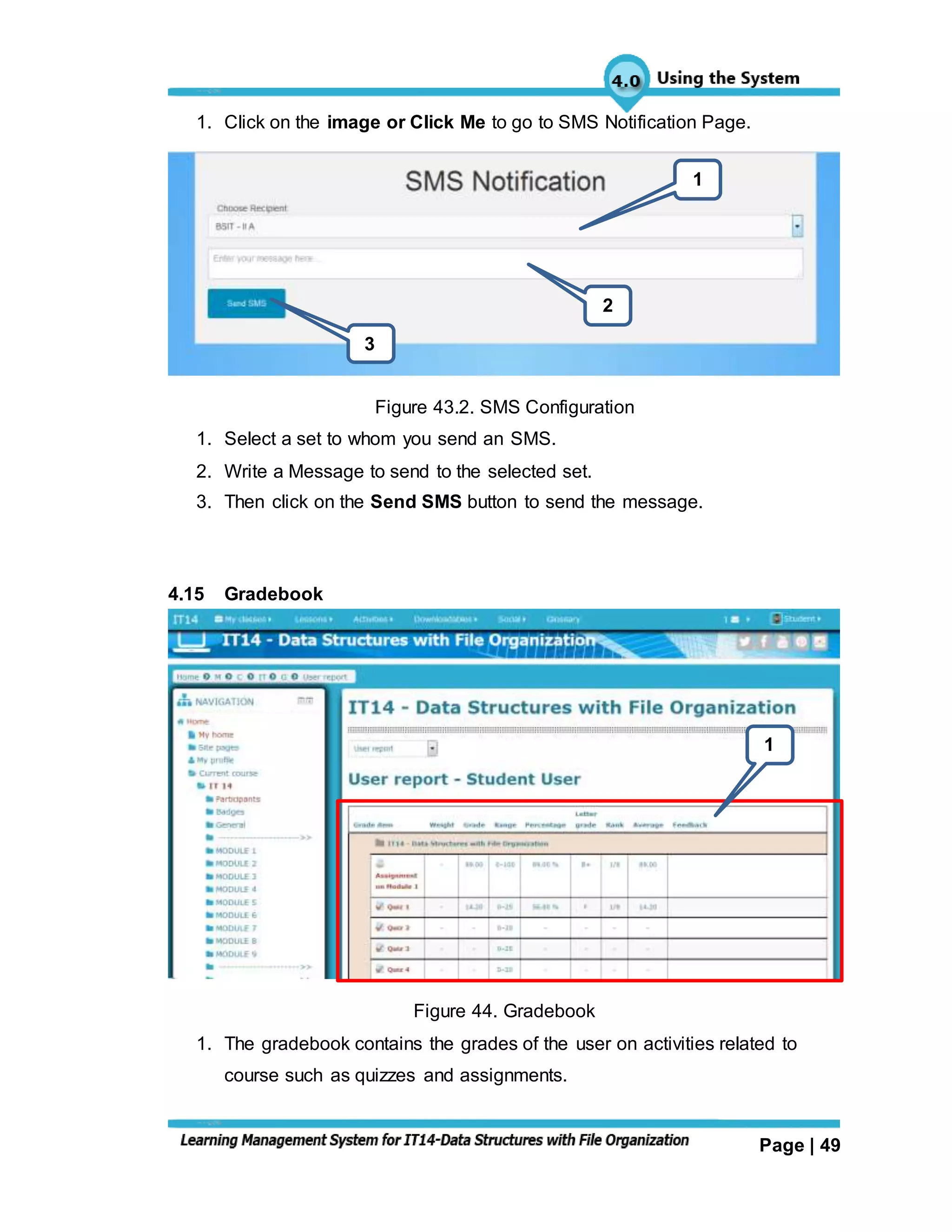 Page | 49
1. Click on the image or Click Me to go to SMS Notification Page.
Figure 43.2. SMS Configuration
1. Select a set to whom you send an SMS.
2. Write a Message to send to the selected set.
3. Then click on the Send SMS button to send the message.
4.15 Gradebook
Figure 44. Gradebook
1. The gradebook contains the grades of the user on activities related to
course such as quizzes and assignments.
1
2
3
1
 