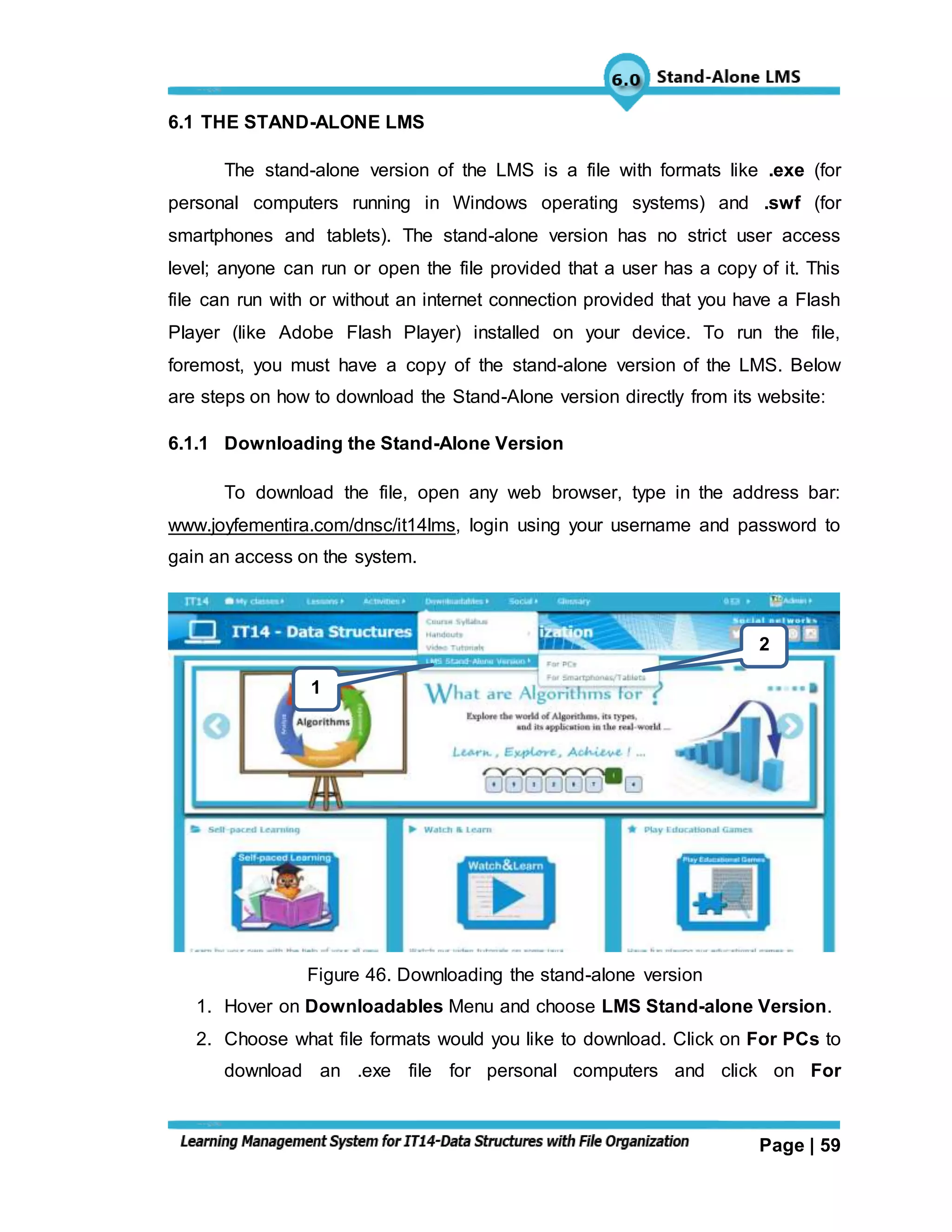 Page | 59
6.1 THE STAND-ALONE LMS
The stand-alone version of the LMS is a file with formats like .exe (for
personal computers running in Windows operating systems) and .swf (for
smartphones and tablets). The stand-alone version has no strict user access
level; anyone can run or open the file provided that a user has a copy of it. This
file can run with or without an internet connection provided that you have a Flash
Player (like Adobe Flash Player) installed on your device. To run the file,
foremost, you must have a copy of the stand-alone version of the LMS. Below
are steps on how to download the Stand-Alone version directly from its website:
6.1.1 Downloading the Stand-Alone Version
To download the file, open any web browser, type in the address bar:
www.joyfementira.com/dnsc/it14lms, login using your username and password to
gain an access on the system.
Figure 46. Downloading the stand-alone version
1. Hover on Downloadables Menu and choose LMS Stand-alone Version.
2. Choose what file formats would you like to download. Click on For PCs to
download an .exe file for personal computers and click on For
1
2
 