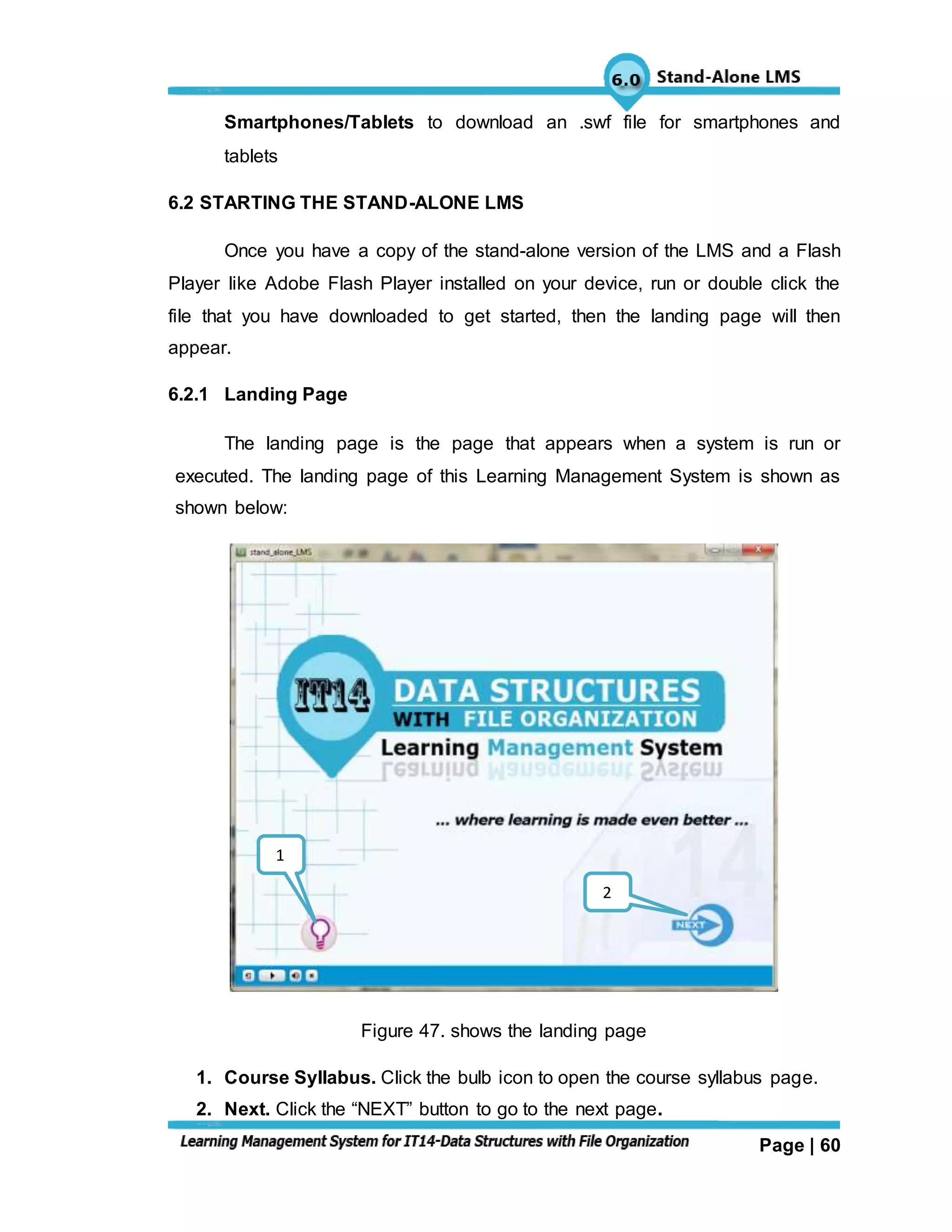 Page | 60
Smartphones/Tablets to download an .swf file for smartphones and
tablets
6.2 STARTING THE STAND-ALONE LMS
Once you have a copy of the stand-alone version of the LMS and a Flash
Player like Adobe Flash Player installed on your device, run or double click the
file that you have downloaded to get started, then the landing page will then
appear.
6.2.1 Landing Page
The landing page is the page that appears when a system is run or
executed. The landing page of this Learning Management System is shown as
shown below:
Figure 47. shows the landing page
1. Course Syllabus. Click the bulb icon to open the course syllabus page.
2. Next. Click the “NEXT” button to go to the next page.
1
2
 