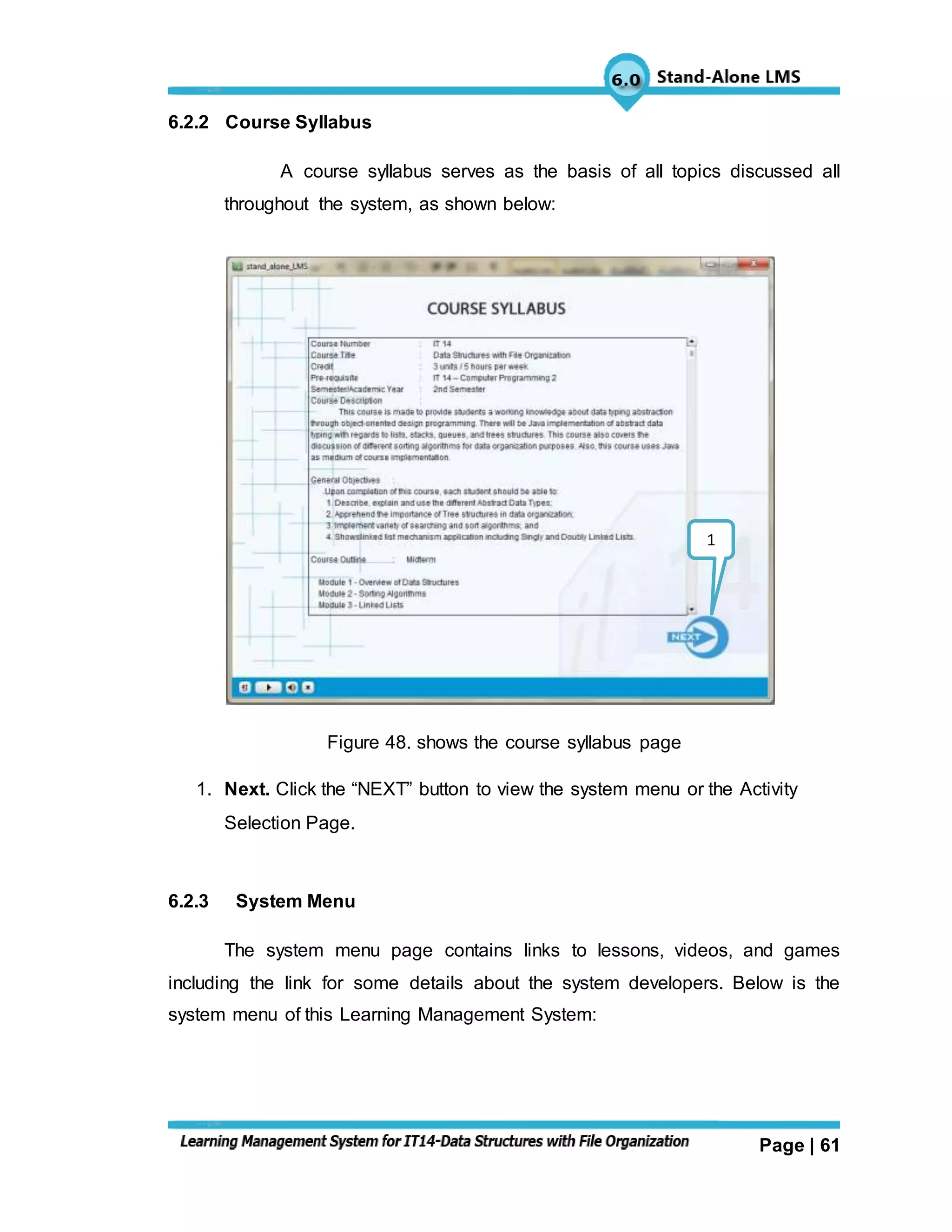 Page | 61
6.2.2 Course Syllabus
A course syllabus serves as the basis of all topics discussed all
throughout the system, as shown below:
Figure 48. shows the course syllabus page
1. Next. Click the “NEXT” button to view the system menu or the Activity
Selection Page.
6.2.3 System Menu
The system menu page contains links to lessons, videos, and games
including the link for some details about the system developers. Below is the
system menu of this Learning Management System:
1
 