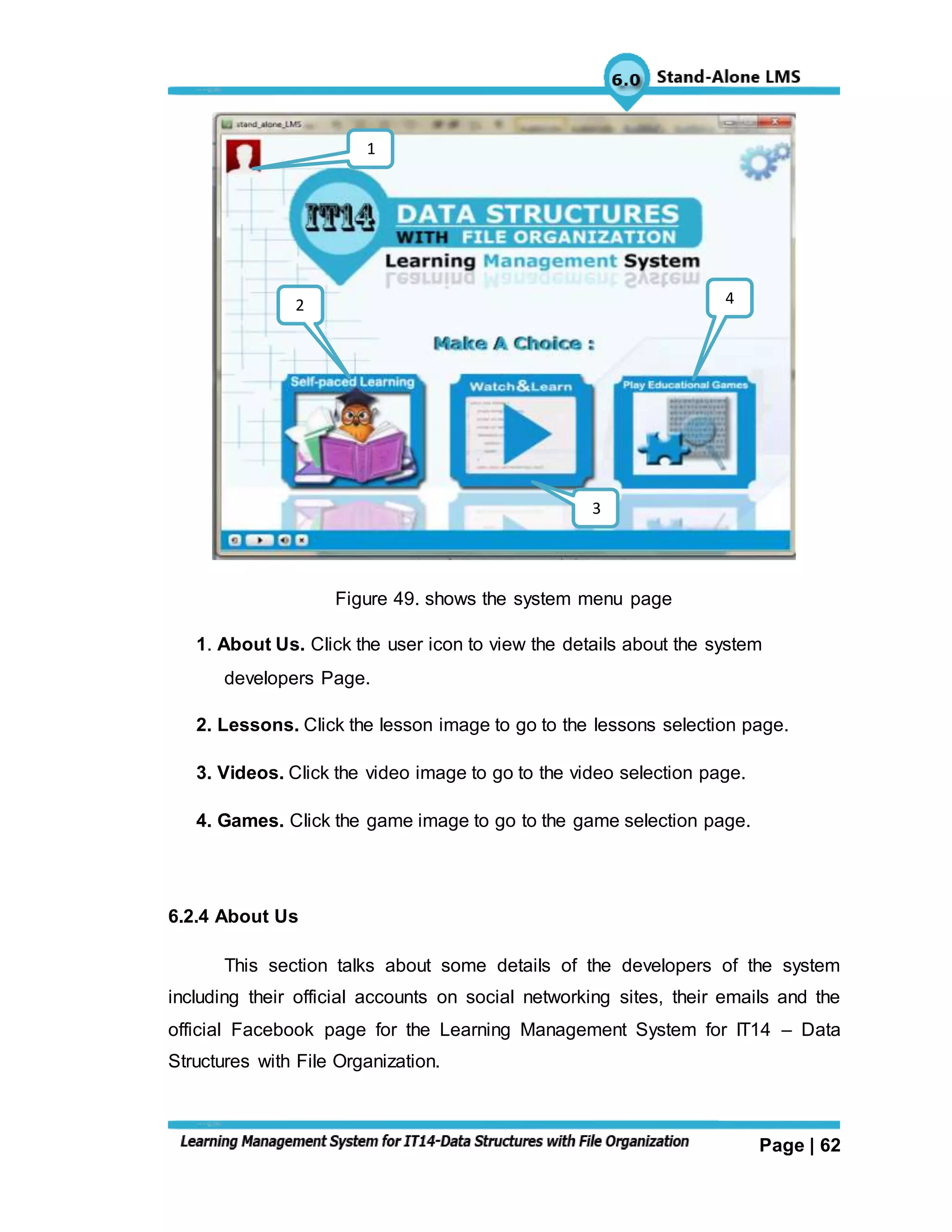 Page | 62
Figure 49. shows the system menu page
1. About Us. Click the user icon to view the details about the system
developers Page.
2. Lessons. Click the lesson image to go to the lessons selection page.
3. Videos. Click the video image to go to the video selection page.
4. Games. Click the game image to go to the game selection page.
6.2.4 About Us
This section talks about some details of the developers of the system
including their official accounts on social networking sites, their emails and the
official Facebook page for the Learning Management System for IT14 – Data
Structures with File Organization.
4
3
2
1
 