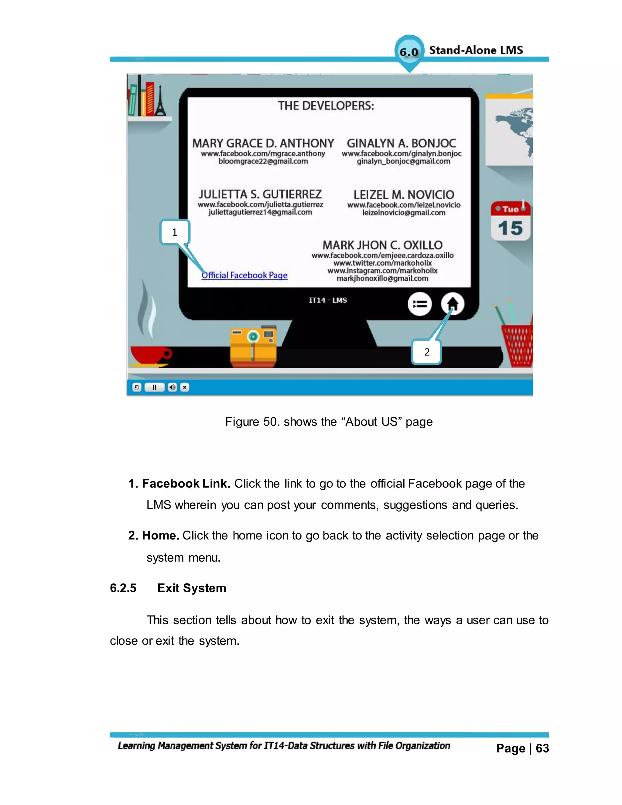 Page | 63
Figure 50. shows the “About US” page
1. Facebook Link. Click the link to go to the official Facebook page of the
LMS wherein you can post your comments, suggestions and queries.
2. Home. Click the home icon to go back to the activity selection page or the
system menu.
6.2.5 Exit System
This section tells about how to exit the system, the ways a user can use to
close or exit the system.
2
1
 