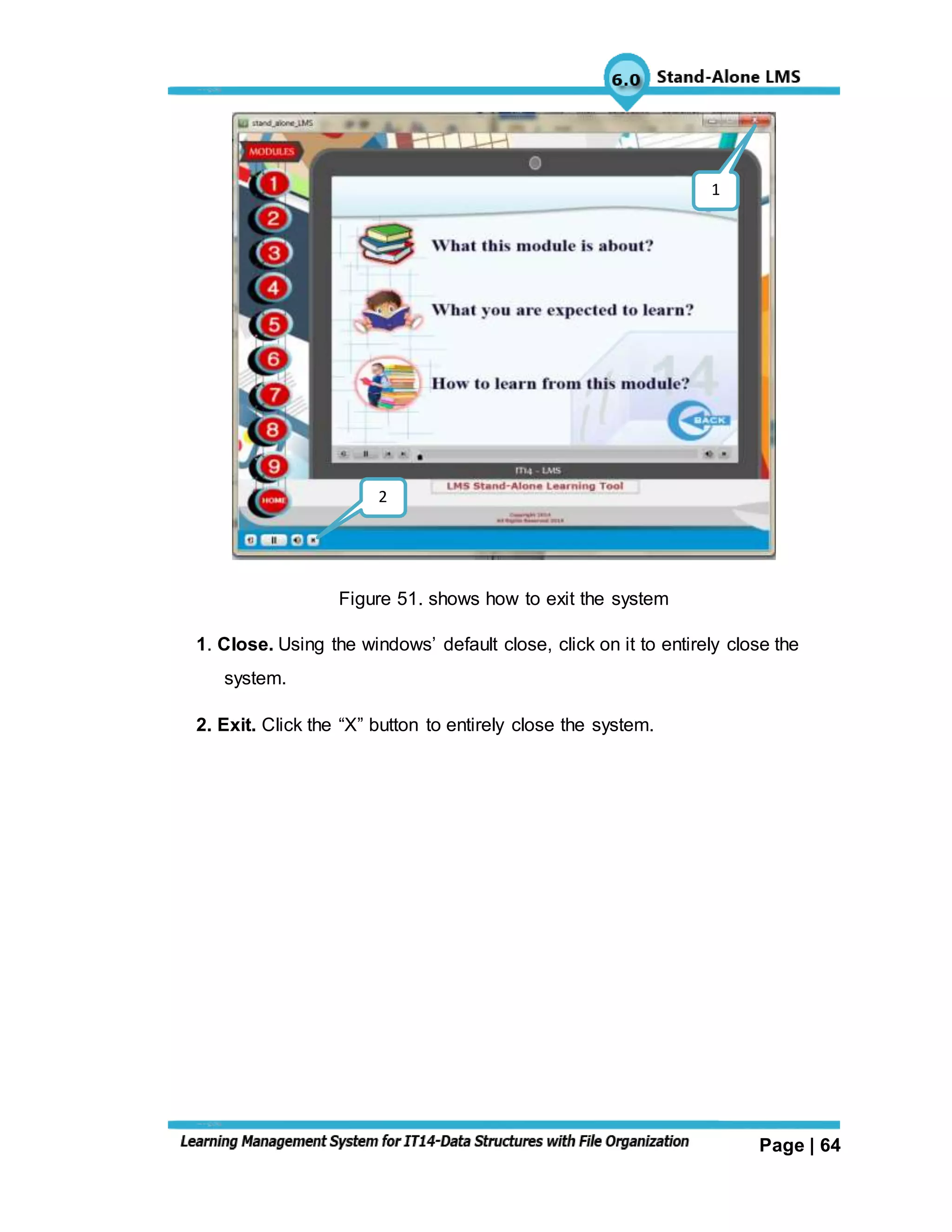 Page | 64
Figure 51. shows how to exit the system
1. Close. Using the windows’ default close, click on it to entirely close the
system.
2. Exit. Click the “X” button to entirely close the system.
2
1
 