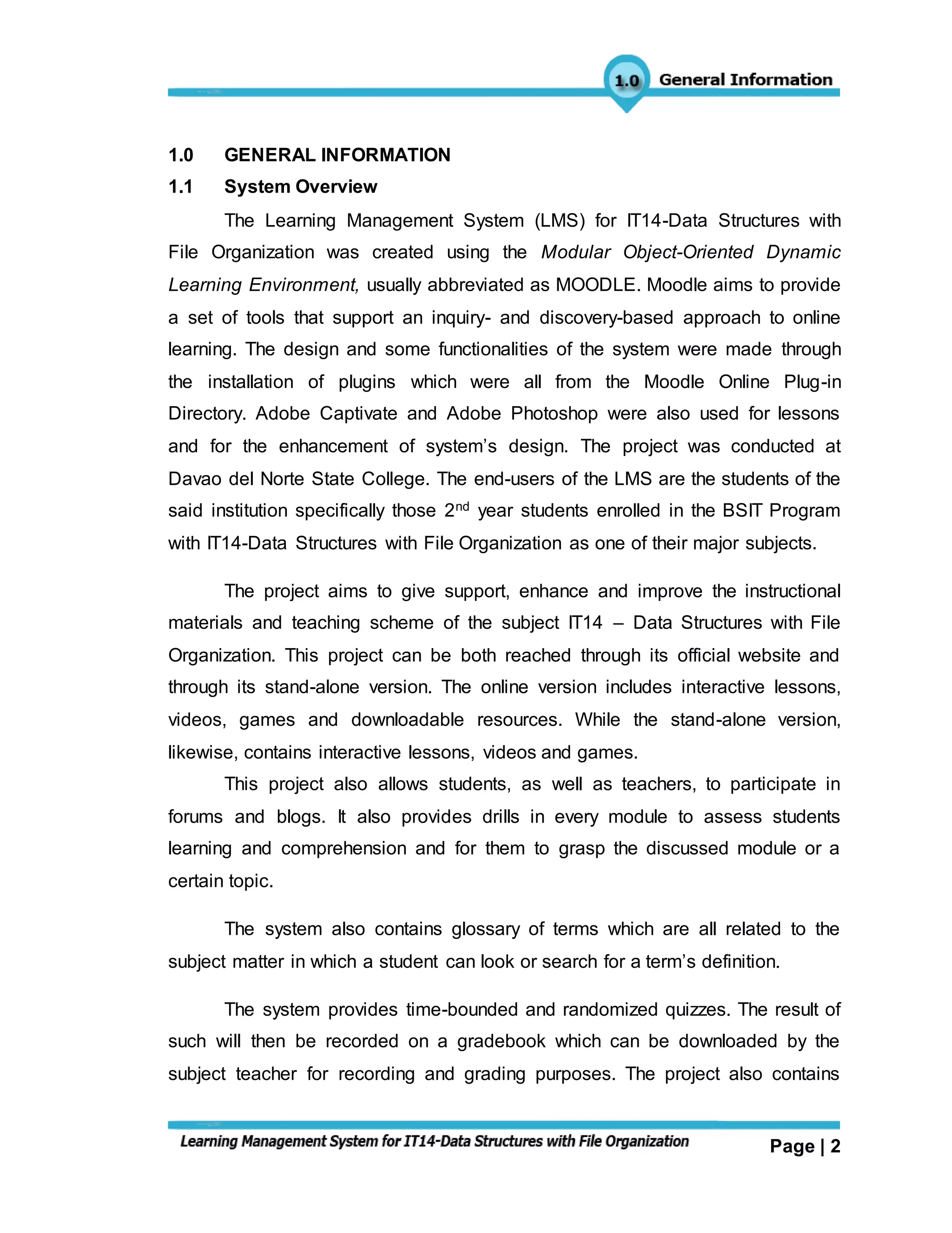Page | 2
1.0 GENERAL INFORMATION
1.1 System Overview
The Learning Management System (LMS) for IT14-Data Structures with
File Organization was created using the Modular Object-Oriented Dynamic
Learning Environment, usually abbreviated as MOODLE. Moodle aims to provide
a set of tools that support an inquiry- and discovery-based approach to online
learning. The design and some functionalities of the system were made through
the installation of plugins which were all from the Moodle Online Plug-in
Directory. Adobe Captivate and Adobe Photoshop were also used for lessons
and for the enhancement of system’s design. The project was conducted at
Davao del Norte State College. The end-users of the LMS are the students of the
said institution specifically those 2nd year students enrolled in the BSIT Program
with IT14-Data Structures with File Organization as one of their major subjects.
The project aims to give support, enhance and improve the instructional
materials and teaching scheme of the subject IT14 – Data Structures with File
Organization. This project can be both reached through its official website and
through its stand-alone version. The online version includes interactive lessons,
videos, games and downloadable resources. While the stand-alone version,
likewise, contains interactive lessons, videos and games.
This project also allows students, as well as teachers, to participate in
forums and blogs. It also provides drills in every module to assess students
learning and comprehension and for them to grasp the discussed module or a
certain topic.
The system also contains glossary of terms which are all related to the
subject matter in which a student can look or search for a term’s definition.
The system provides time-bounded and randomized quizzes. The result of
such will then be recorded on a gradebook which can be downloaded by the
subject teacher for recording and grading purposes. The project also contains
 