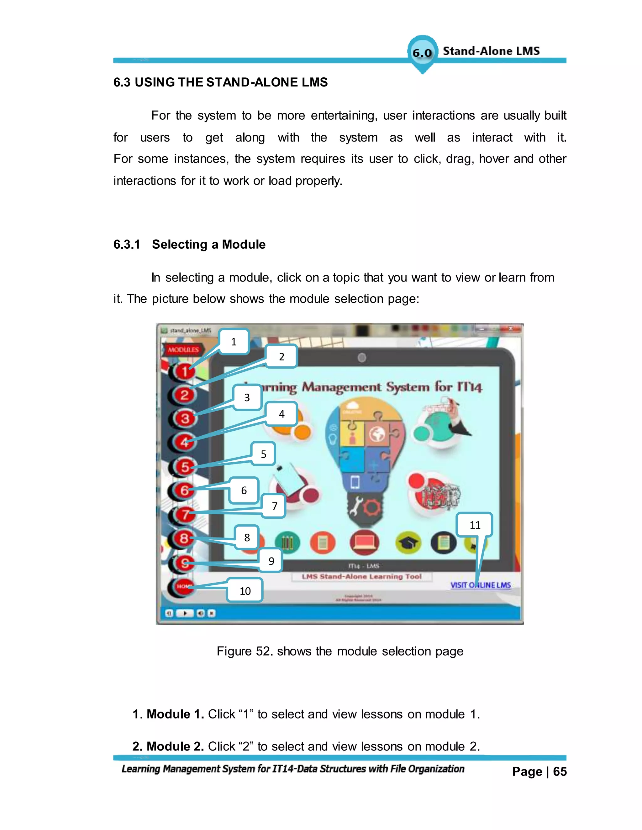 Page | 65
6.3 USING THE STAND-ALONE LMS
For the system to be more entertaining, user interactions are usually built
for users to get along with the system as well as interact with it.
For some instances, the system requires its user to click, drag, hover and other
interactions for it to work or load properly.
6.3.1 Selecting a Module
In selecting a module, click on a topic that you want to view or learn from
it. The picture below shows the module selection page:
Figure 52. shows the module selection page
1. Module 1. Click “1” to select and view lessons on module 1.
2. Module 2. Click “2” to select and view lessons on module 2.
11
4
5
6
7
8
9
10
3
2
1
 