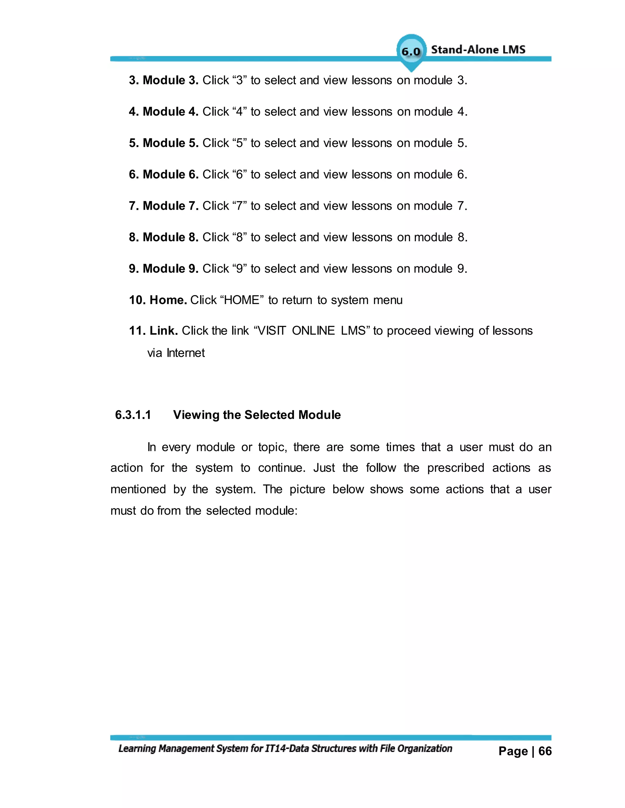 Page | 66
3. Module 3. Click “3” to select and view lessons on module 3.
4. Module 4. Click “4” to select and view lessons on module 4.
5. Module 5. Click “5” to select and view lessons on module 5.
6. Module 6. Click “6” to select and view lessons on module 6.
7. Module 7. Click “7” to select and view lessons on module 7.
8. Module 8. Click “8” to select and view lessons on module 8.
9. Module 9. Click “9” to select and view lessons on module 9.
10. Home. Click “HOME” to return to system menu
11. Link. Click the link “VISIT ONLINE LMS” to proceed viewing of lessons
via Internet
6.3.1.1 Viewing the Selected Module
In every module or topic, there are some times that a user must do an
action for the system to continue. Just the follow the prescribed actions as
mentioned by the system. The picture below shows some actions that a user
must do from the selected module:
 
