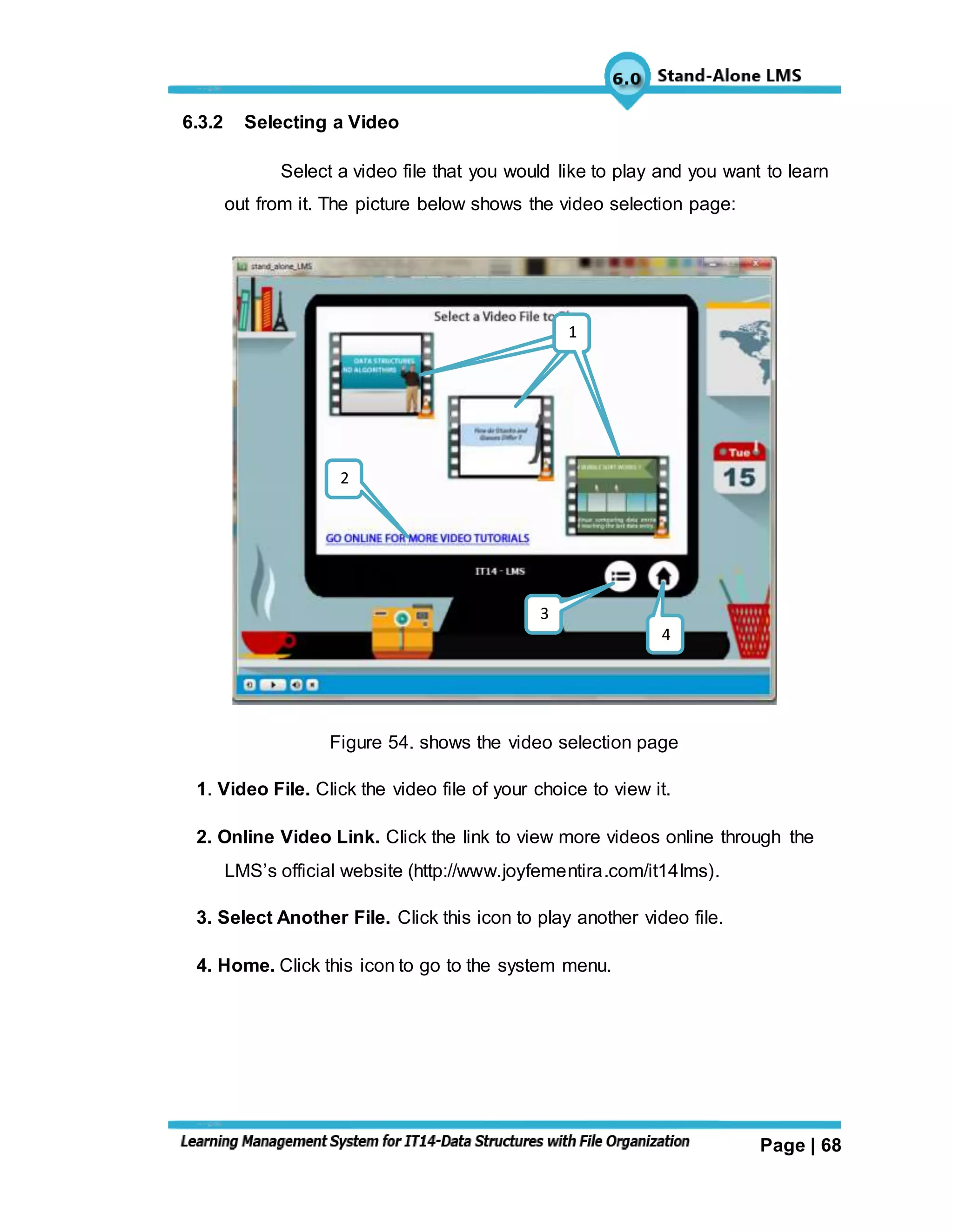 Page | 68
6.3.2 Selecting a Video
Select a video file that you would like to play and you want to learn
out from it. The picture below shows the video selection page:
Figure 54. shows the video selection page
1. Video File. Click the video file of your choice to view it.
2. Online Video Link. Click the link to view more videos online through the
LMS’s official website (http://www.joyfementira.com/it14lms).
3. Select Another File. Click this icon to play another video file.
4. Home. Click this icon to go to the system menu.
111
3
4
2
 