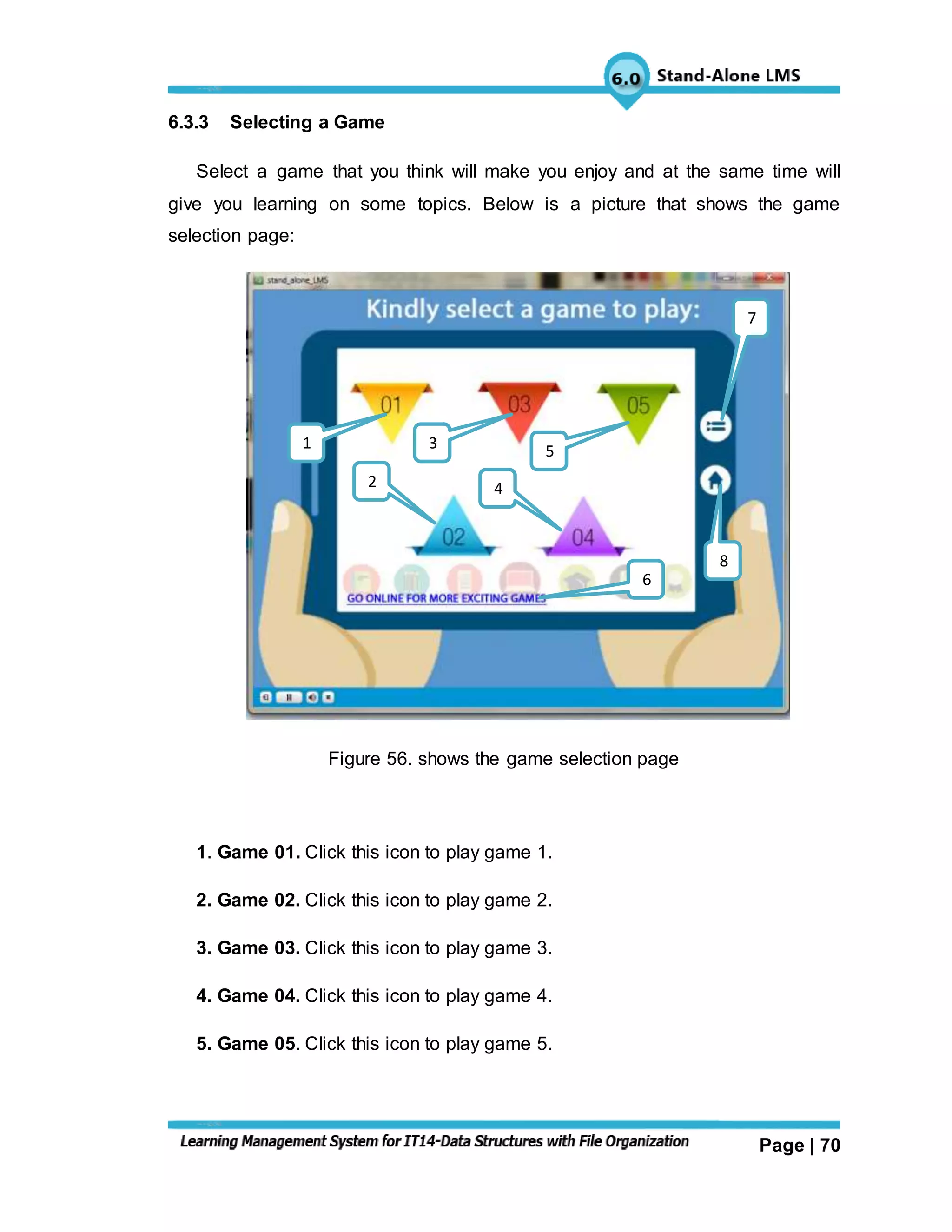 Page | 70
6.3.3 Selecting a Game
Select a game that you think will make you enjoy and at the same time will
give you learning on some topics. Below is a picture that shows the game
selection page:
Figure 56. shows the game selection page
1. Game 01. Click this icon to play game 1.
2. Game 02. Click this icon to play game 2.
3. Game 03. Click this icon to play game 3.
4. Game 04. Click this icon to play game 4.
5. Game 05. Click this icon to play game 5.
7
8
6
42
531
 
