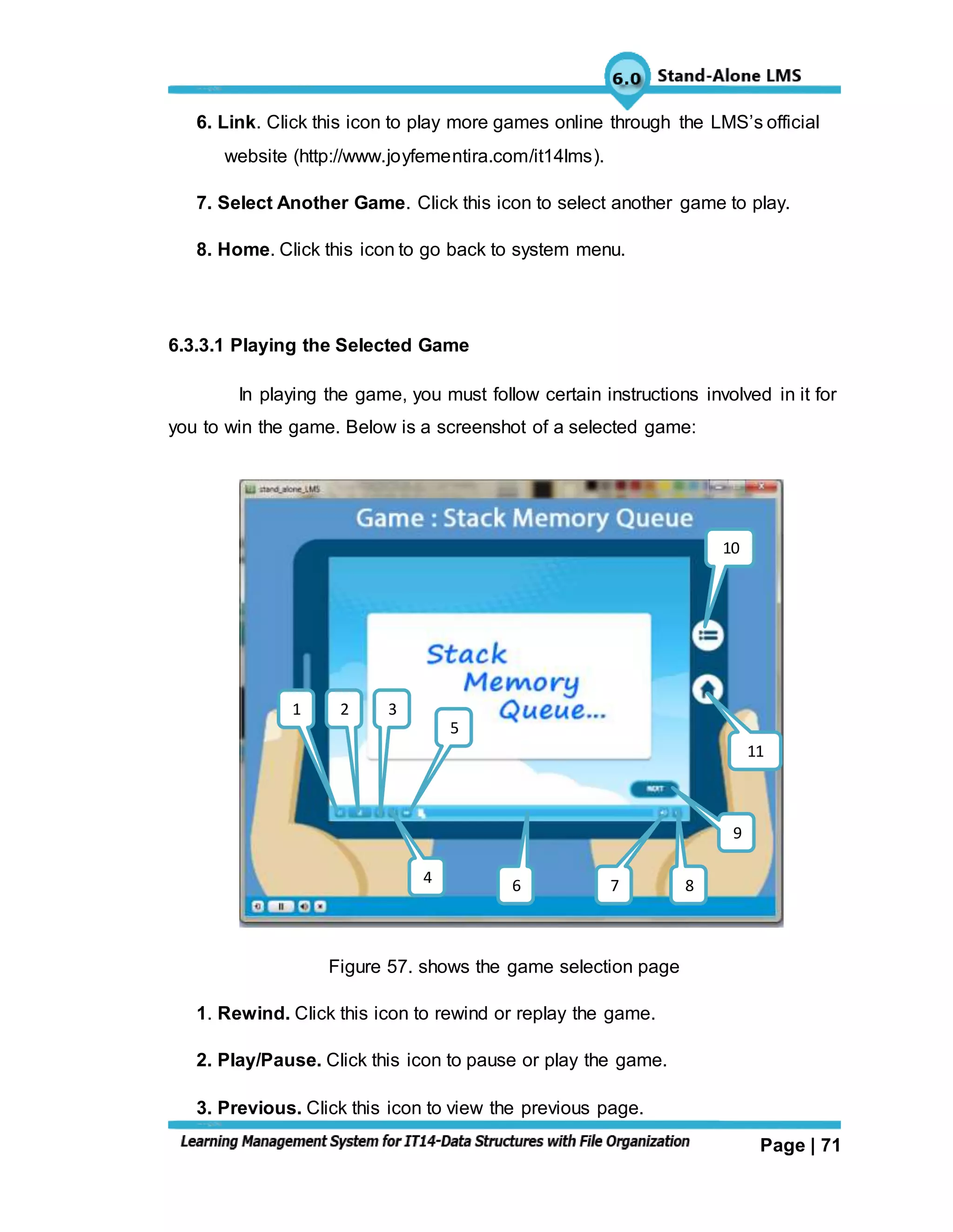 Page | 71
6. Link. Click this icon to play more games online through the LMS’s official
website (http://www.joyfementira.com/it14lms).
7. Select Another Game. Click this icon to select another game to play.
8. Home. Click this icon to go back to system menu.
6.3.3.1 Playing the Selected Game
In playing the game, you must follow certain instructions involved in it for
you to win the game. Below is a screenshot of a selected game:
Figure 57. shows the game selection page
1. Rewind. Click this icon to rewind or replay the game.
2. Play/Pause. Click this icon to pause or play the game.
3. Previous. Click this icon to view the previous page.
11
10
6
5
4
321
7
7
8
9
 
