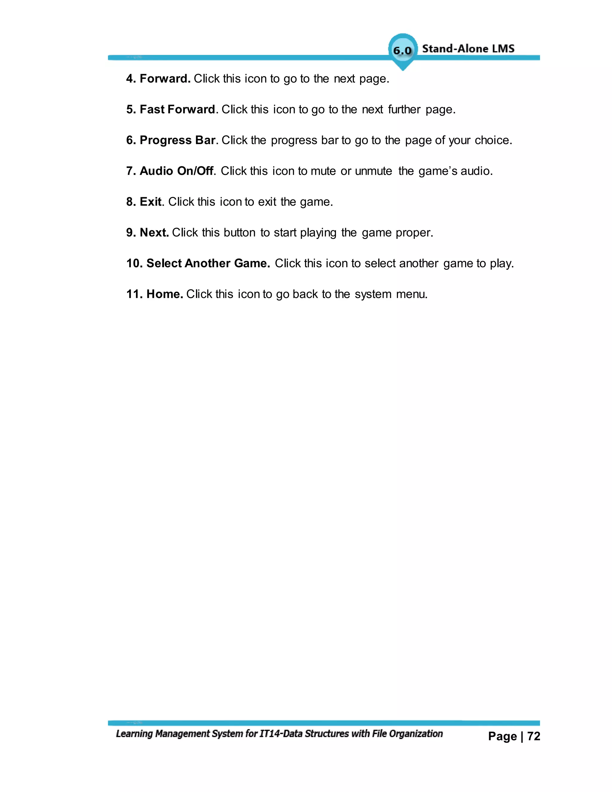 Page | 72
4. Forward. Click this icon to go to the next page.
5. Fast Forward. Click this icon to go to the next further page.
6. Progress Bar. Click the progress bar to go to the page of your choice.
7. Audio On/Off. Click this icon to mute or unmute the game’s audio.
8. Exit. Click this icon to exit the game.
9. Next. Click this button to start playing the game proper.
10. Select Another Game. Click this icon to select another game to play.
11. Home. Click this icon to go back to the system menu.
 
