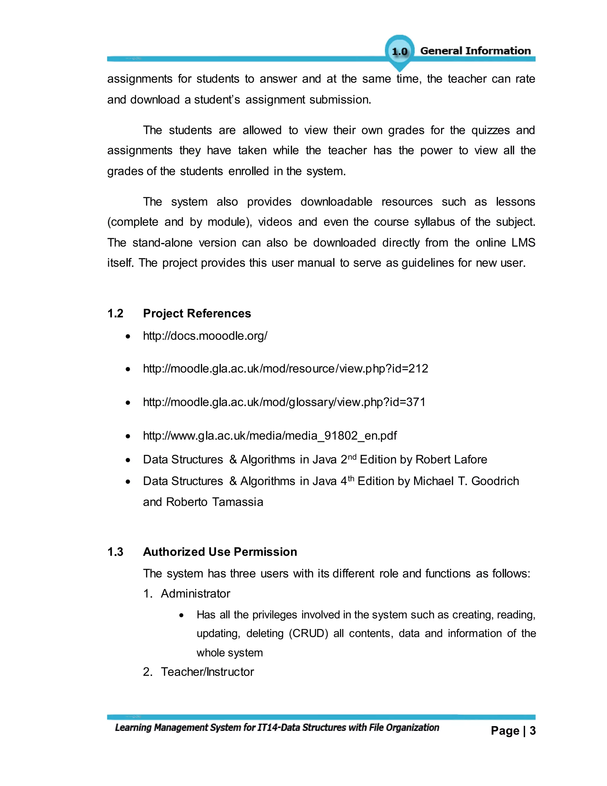 Page | 3
assignments for students to answer and at the same time, the teacher can rate
and download a student’s assignment submission.
The students are allowed to view their own grades for the quizzes and
assignments they have taken while the teacher has the power to view all the
grades of the students enrolled in the system.
The system also provides downloadable resources such as lessons
(complete and by module), videos and even the course syllabus of the subject.
The stand-alone version can also be downloaded directly from the online LMS
itself. The project provides this user manual to serve as guidelines for new user.
1.2 Project References
 http://docs.mooodle.org/
 http://moodle.gla.ac.uk/mod/resource/view.php?id=212
 http://moodle.gla.ac.uk/mod/glossary/view.php?id=371
 http://www.gla.ac.uk/media/media_91802_en.pdf
 Data Structures & Algorithms in Java 2nd Edition by Robert Lafore
 Data Structures & Algorithms in Java 4th Edition by Michael T. Goodrich
and Roberto Tamassia
1.3 Authorized Use Permission
The system has three users with its different role and functions as follows:
1. Administrator
 Has all the privileges involved in the system such as creating, reading,
updating, deleting (CRUD) all contents, data and information of the
whole system
2. Teacher/Instructor
 