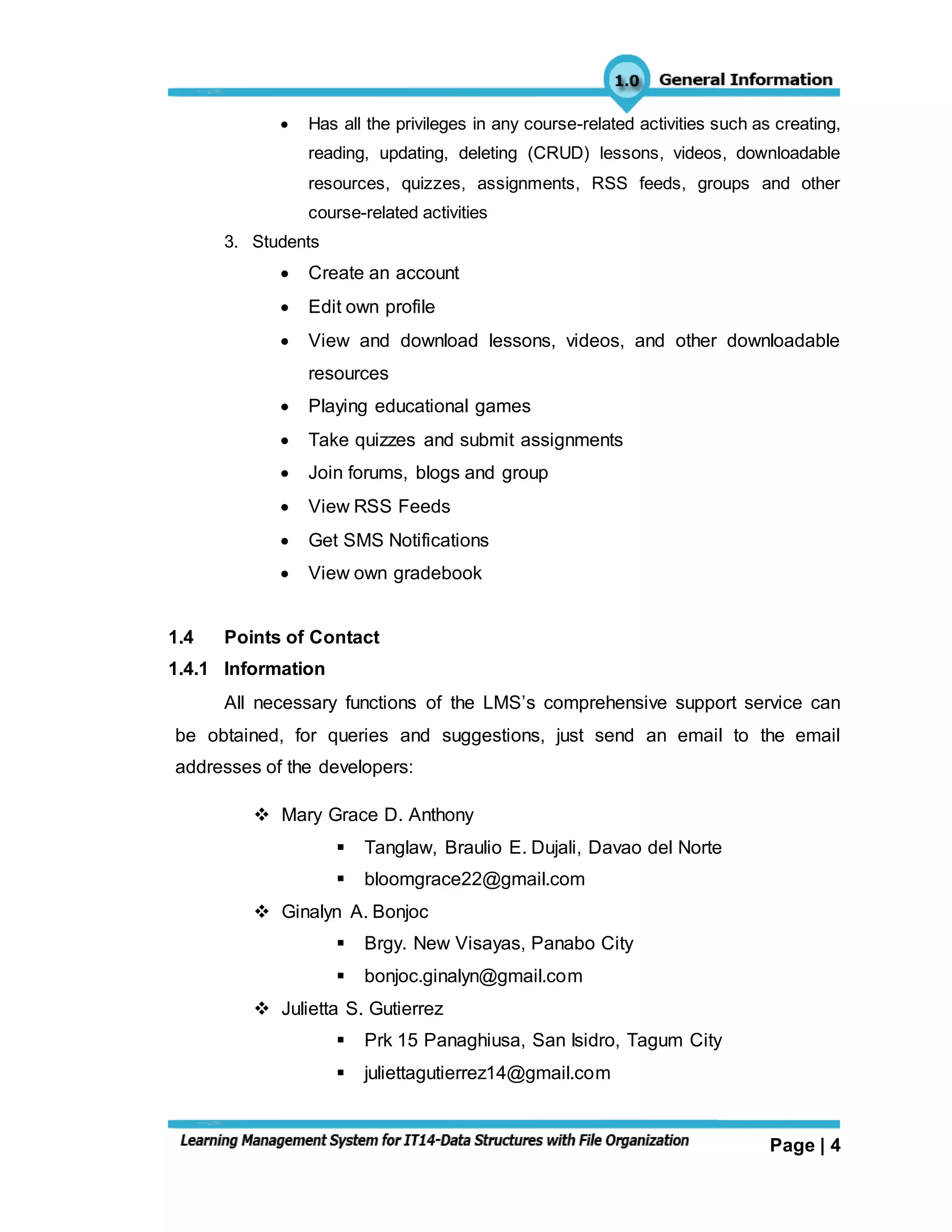 Page | 4
 Has all the privileges in any course-related activities such as creating,
reading, updating, deleting (CRUD) lessons, videos, downloadable
resources, quizzes, assignments, RSS feeds, groups and other
course-related activities
3. Students
 Create an account
 Edit own profile
 View and download lessons, videos, and other downloadable
resources
 Playing educational games
 Take quizzes and submit assignments
 Join forums, blogs and group
 View RSS Feeds
 Get SMS Notifications
 View own gradebook
1.4 Points of Contact
1.4.1 Information
All necessary functions of the LMS’s comprehensive support service can
be obtained, for queries and suggestions, just send an email to the email
addresses of the developers:
 Mary Grace D. Anthony
 Tanglaw, Braulio E. Dujali, Davao del Norte
 bloomgrace22@gmail.com
 Ginalyn A. Bonjoc
 Brgy. New Visayas, Panabo City
 bonjoc.ginalyn@gmail.com
 Julietta S. Gutierrez
 Prk 15 Panaghiusa, San Isidro, Tagum City
 juliettagutierrez14@gmail.com
 