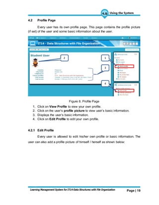 Page | 19
4.2 Profile Page
Every user has its own profile page. This page contains the profile picture
(if set) of the user and some basic information about the user.
Figure 8. Profile Page
1. Click on View Profile to view your own profile.
2. Click on the user’s profile picture to view user’s basic information.
3. Displays the user’s basic information.
4. Click on Edit Profile to edit your own profile.
4.2.1 Edit Profile
Every user is allowed to edit his/her own profile or basic information. The
user can also add a profile picture of himself / herself as shown below:
2
3
1
4
 