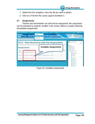 Page | 34
1. Select from the navigation menu the file you want to upload.
2. Click on a File from the course page to download it.
4.7 Assignments
Teacher and administrator can both add an assignment; this assignment
can be answered by students enrolled in the course. Below is a page containing
all available assignments:
Figure 22. Available Assignments
Available Assignments
 
