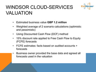 WINDSOR CLOUD-SERVICES
VALUATION
• Estimated business value GBP 1.2 million
• Weighted average of 2 scenario calculations (optimistic
and pessimistic)
• Using Discounted Cash Flow (DCF) method
• 15% discount rate applied to Free Cash Flow to Equity
(FCFE) forecasts
• FCFE estimates: facts based on audited accounts +
forecasts
• Business owner provided the base data and agreed all
forecasts used in the valuation